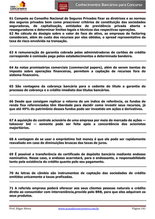 61 Compete ao Conselho Nacional de Seguros Privados fixar as diretrizes e as normas
dos seguros privados bem como prescrever critérios de constituição das sociedades
seguradoras, de capitalização, entidades de previdência privada aberta e
resseguradores e determinar limites legais e técnicos das respectivas operações.
62 No cálculo do deságio sobre o valor de face do ativo, as empresas de factoring
consideram, além do custo dos recursos por elas obtidos, o spread representativo da
taxa de risco envolvida na transação.
63 A remuneração de garantia cobrada pelas administradoras de cartões de crédito
corresponde à comissão paga pelos estabelecimentos a determinada bandeira.
64 As notas promissórias comerciais (commercial papers), além de serem isentas do
imposto sobre operações financeiras, permitem a captação de recursos fora do
sistema financeiro.
65 São vantagens da cobrança bancária para o cedente do título a garantia do
processo de cobrança e o crédito imediato dos títulos bancários.
66 Desde que consigam replicar o retorno de um índice de referência, os fundos de
renda fixa referenciados têm liberdade para decidir como investir seus recursos, já
que até 49% do patrimônio desses fundos pode ser investido em ações e derivativos.
67 A aquisição do controle acionário de uma empresa por meio do mercado de ações —
takeover bid — somente pode ser feita após a concordância dos acionistas
majoritários.
68 A vantagem de se usar o empréstimo hot money é que ele pode ser rapidamente
reavaliado em caso de diminuições bruscas das taxas de juros.
69 É possível a transferência de certificado de depósito bancário mediante endosso
nominativo. Nesse caso, o endosso acarretará, para o endossante, a responsabilidade
tanto pela existência do crédito quanto pelo seu pagamento.
70 As letras de câmbio são instrumentos de captação das sociedades de crédito
emitidos unicamente a taxas prefixadas.
71 A referida empresa poderá oferecer aos seus clientes pessoas naturais o crédito
direto ao consumidor com interveniência,provido pelo BRB, para que eles adquiram os
seus produtos.

Prof. Edgar Abreu

www.acasadoconcurseiro.com.br

Página 141

 