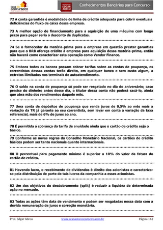 72 A conta garantida é modalidade de linha de crédito adequada para cobrir eventuais
deficiências do fluxo de caixa dessa empresa.
73 A melhor opção de financiamento para a aquisição de uma máquina com longo
prazo para pagar seria o desconto de duplicatas.
74 Se o fornecedor da matéria-prima para a empresa em questão prestar garantias
para que o BRB ofereça crédito à empresa para aquisição dessa matéria-prima, então
não haverá como caracterizar esta operação como Vendor Finance.
75 Embora todos os bancos possam cobrar tarifas sobre as contas de poupança, os
correntistas dessas contas terão direito, em qualquer banco e sem custo algum, a
extratos ilimitados nos terminais de autoatendimento.
76 O saldo na conta de poupança só pode ser resgatado no dia do aniversário; caso
precise do dinheiro antes desse dia, o titular dessa conta não poderá sacá-lo, ainda
que abra mão dos rendimentos daquele mês.
77 Uma conta de depósitos de poupança que renda juros de 0,5% ao mês mais a
variação da TR já garante ao seu correntista, sem levar em conta a variação da taxa
referencial, mais de 6% de juros ao ano.
78 É permitida a cobrança da tarifa de anuidade ainda que o cartão de crédito seja o
básico.
79 Conforme as novas regras do Conselho Monetário Nacional, os cartões de crédito
básicos podem ser tanto nacionais quanto internacionais.
80 O percentual para pagamento mínimo é superior a 10% do valor da fatura do
cartão de crédito.
81 Havendo lucro, o recebimento de dividendos é direito dos acionistas e caracterizase pela distribuição de parte de tais lucros da companhia a esses acionistas.
82 Um dos objetivos do desdobramento (split) é reduzir a liquidez de determinada
ação no mercado.
83 Todas as ações têm data de vencimento e podem ser resgatadas nessa data com a
devida remuneração de juros e correção monetária.

Prof. Edgar Abreu

www.acasadoconcurseiro.com.br

Página 142

 