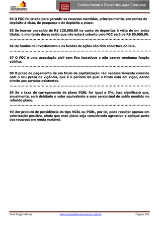 84 O FGC foi criado para garantir os recursos mantidos, principalmente, em contas de
depósito à vista, de poupança e de depósito a prazo.
85 Se houver um saldo de R$ 120.000,00 na conta de depósitos à vista de um único
titular, o montante desse saldo que não estará coberto pelo FGC será de R$ 80.000,00.
86 Os fundos de investimento e os fundos de ações não têm cobertura do FGC.
87 O FGC é uma associação civil sem fins lucrativos e não exerce nenhuma função
pública.
88 O prazo de pagamento de um título de capitalização não necessariamente coincide
com o seu prazo de vigência, que é o período no qual o título está em vigor, dando
direito aos sorteios existentes.
89 Se a taxa de carregamento do plano PGBL for igual a 5%, isso significará que,
anualmente, será debitado o valor equivalente a esse percentual do saldo mantido no
referido plano.
90 Um produto de previdência do tipo VGBL ou PGBL, por lei, pode resultar apenas em
valorização positiva, ainda que esse plano seja considerado agressivo e aplique parte
dos recursos em renda variável.

Prof. Edgar Abreu

www.acasadoconcurseiro.com.br

Página 143

 
