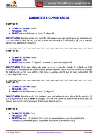 GABARITO E COMENTÁRIO
QUESTÃO 51
 GABARITO CESPE: Errado
 RECURSO: NÃO
 APOSTILA: em destaque no item 1.5 página 16
COMENTÁRIO: Questão exigia um conceito interessante que não costumava ser explorado em
concurso, não é cópia de lei, por isso o nível de dificuldade é médio/fácil, já que o assunto
constava na apostila em destaque.

QUESTÃO 52
 GABARITO CESPE: Errado
 RECURSO: NÃO
 APOSTILA: no item 1.5 página 21 e abaixo do quadro na página 66
COMENTÁRIO: Muito bem elaborada, pois cobra a exceção da emissão de debêntures. Está
errado pois as Sociedades de Arrendamento Mercantil podem captar recursos através de emissão
de debêntures. As SCI não podem, mas como a questão afirma que as duas instituições não
podem, logo está errada.

QUESTÃO 53
 GABARITO CESPE: Errado
 RECURSO: NÃO
 APOSTILA: em destaque no item 1.6 página 22
COMENTÁRIO: Questão muito boa também, pois está cobrando uma alteração de mercado, já
que antigamente as bolsas eram associação civil sem fins lucrativos. Porém hoje a única bolsa de
valores que temos é uma Sociedade Anônima de Capital Aberto.

QUESTÃO 54
 GABARITO CESPE: Certo
 RECURSO: NÃO
 APOSTILA: item 1.7 página 23 (tem apenas os participantes, que são instituições
financeiras, não consta que as transações acontecem por meio do STR.)

Prof. Edgar Abreu

www.acasadoconcurseiro.com.br

Página 144

 