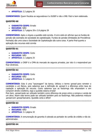  APOSTILA: 2.2 página 26
COMENTÁRIO: Quem fiscaliza as seguradoras é a SUSEP e não o IRB. Fácil e bem elaborada.
QUESTÃO 60
 GABARITO CESPE: Errado
 RECURSO: NÃO
 APOSTILA: 2.7 página 28 e 2.8 página 29
COMENTÁRIO: Após a vírgula a questão está correta. O erro está em afirmar que os fundos de
pensão são exemplos de sociedade de capitalização. Fundos de pensão (Entidades de Previdência
Fechada) são uma coisa e Sociedade de Capitalização são outra coisa. A parte final quanto a
aplicação dos recursos está correta
QUESTÃO 61
 GABARITO CESPE: Certo
 RECURSO: NÃO
 APOSTILA: 2.1 página 25
COMENTÁRIO: o CNSP é o CMN do mercado de seguros privados, por isto é o responsável por
fixar diretrizes.
QUESTÃO 62
 GABARITO CESPE: Certo
 RECURSO: NÃO
 APOSTILA: 3.1 página 31
COMENTÁRIO: Esta é uma “sacanagem” da banca. Utilizou o termo spread para remeter o
candidato a um Banco, pois sabemos que a definição de spread é a diferença entre taxa de
captação e aplicação do recurso. Como sabemos que as factorings não emprestam e sim
compram direito creditório, logo a questão estaria errada!
Pois bem, spread pode ser utilizado também como diferença de preço entre a compra e venda de
um ativo. Assim este termo pode ser utilizado também para as factorings. Não podemos misturar
spread com spread bancário. Questão certa e difícil!
QUESTÃO 63
 GABARITO CESPE: Errado
 RECURSO: NÃO
 APOSTILA: 3.1 página 32
COMENTÁRIO: A remuneração de garantia é cobrada ao portador do cartão de crédito e não do
administrador.
QUESTÃO 64
Prof. Edgar Abreu

www.acasadoconcurseiro.com.br

Página 146

 