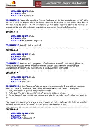  GABARITO CESPE: Certo
 RECURSO: NÃO
 APOSTILA: 4.5 página 37
COMENTÁRIO: Todo valor mobiliário (exceto fundos de renda fixa) estão isentos de IOF. Além
do mais o prazo de resgate mínimo de uma Commercial Paper é de 30 dias, assim não irá incidir
IOF. Por meio de emissão de NP as empresas podem captar recursos através do mercado de
capitais, sendo uma alternativa aos empréstimos disponíveis no mercado financeiro.
QUESTÃO 65
 GABARITO CESPE: Certo
 RECURSO: NÃO
 APOSTILA: no quadro na página 36
COMENTÁRIO: Questão fácil, conceitual.
QUESTÃO 66
 GABARITO CESPE: Errado
 RECURSO: NÃO
 APOSTILA: página 46
COMENTÁRIO: Com um texto que pode confundir o leitor a questão está errada, já que os
Fundos Referenciados devem investir no mínimo 95% de seu patrimônio em ativos que
acompanham diretamente ou indiretamente o seu benchmark (referência)
QUESTÃO 67
 GABARITO CESPE: Errado
 RECURSO: NÃO
 APOSTILA: não consta
COMENTÁRIO: O item “take over” não constava em nossa apostila. É uma gíria de mercado,
como IPO, OPA, in the Money, como tantas outras que existem no mercado de capitais.
1 – Não, infelizmente a questão não pode ser anulada
2 – “take-over” faz parte do assunto “ações”, portanto pode ser cobrado
3 – Concordo que é uma questão que explora uma gíria de mercado, mas é melhor que cópia de
lei.
Está errada pois a compra de ações de uma empresa por outra, pode ser feita de forma amigável
ou hostil, assim o termo “somente” faz com que a questão esteja errada.
QUESTÃO 68
 GABARITO CESPE: Certo
 RECURSO: NÃO
 APOSTILA: 4.10 página 47

Prof. Edgar Abreu

www.acasadoconcurseiro.com.br

Página 147

 