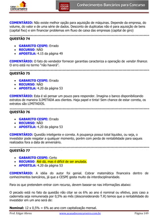 COMENTÁRIO: Não existe melhor opção para aquisição de máquinas. Depende da empresa, do
volume, do valor e de uma série de dados. Desconto de duplicatas não é para aquisição de bens
(capital fixo) e sim financiar problemas em fluxo de caixa das empresas (capital de giro)
QUESTÃO 74
 GABARITO CESPE: Errado
 RECURSO: NÃO
 APOSTILA: 4.15 da página 49
COMENTÁRIO: O fato do vendedor fornecer garantias caracteriza a operação de vendor finance.
O erro está no termo “não haverá”.
QUESTÃO 75
 GABARITO CESPE: Errado
 RECURSO: NÃO
 APOSTILA: 4.20 da página 53
COMENTÁRIO: Esta é só pensar um pouco para responder. Imagina o banco disponibilizando
extratos de maneira ILIMITADA aos clientes. Haja papel e tinta! Sem chance de estar correta, os
extratos são LIMITADOS.
QUESTÃO 76
 GABARITO CESPE: Errado
 RECURSO: NÃO
 APOSTILA: 4.20 da página 53
COMENTÁRIO: Questão inteligente e correta. A poupança possui total liquidez, ou seja, o
investidor pode resgatar a qualquer momento, porém com perda de rentabilidade para saques
realizados fora a data de aniversário.
QUESTÃO 77
 GABARITO CESPE: Certo
 RECURSO: Até dá, mas é difícil de ser anulada.
 APOSTILA: 4.20 da página 53
COMENTÁRIO: A idéia do autor foi genial. Cobrar matemática financeira dentro de
conhecimentos bancários, já que a CESPE gosta muito da interdisciplinaridade.
Para os que pretendem entrar com recurso, devem basear-se nas informações abaixo:
O pecado está no fato da questão não citar se os 6% ao ano é nominal ou efetivo, pois caso a
caderneta seja remunerada por 0,5% ao mês (desconsiderando T.R) temos que a rentabilidade do
investidor em um ano será de:
Nominal: 12 x 0,5% = 6% ao ano com capitalização mensal.
Prof. Edgar Abreu

www.acasadoconcurseiro.com.br

Página 149

 