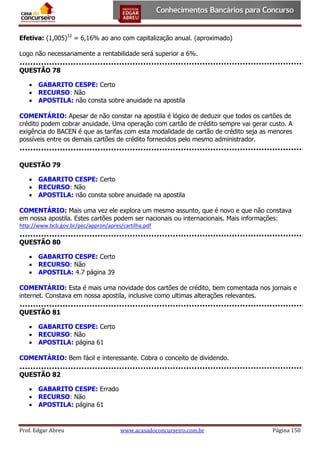 Efetiva: (1,005)12 = 6,16% ao ano com capitalização anual. (aproximado)
Logo não necessariamente a rentabilidade será superior a 6%.
QUESTÃO 78
 GABARITO CESPE: Certo
 RECURSO: Não
 APOSTILA: não consta sobre anuidade na apostila
COMENTÁRIO: Apesar de não constar na apostila é lógico de deduzir que todos os cartões de
crédito podem cobrar anuidade. Uma operação com cartão de crédito sempre vai gerar custo. A
exigência do BACEN é que as tarifas com esta modalidade de cartão de crédito seja as menores
possíveis entre os demais cartões de crédito fornecidos pelo mesmo administrador.

QUESTÃO 79
 GABARITO CESPE: Certo
 RECURSO: Não
 APOSTILA: não consta sobre anuidade na apostila
COMENTÁRIO: Mais uma vez ele explora um mesmo assunto, que é novo e que não constava
em nossa apostila. Estes cartões podem ser nacionais ou internacionais. Mais informações:
http://www.bcb.gov.br/pec/appron/apres/cartilha.pdf

QUESTÃO 80
 GABARITO CESPE: Certo
 RECURSO: Não
 APOSTILA: 4.7 página 39
COMENTÁRIO: Esta é mais uma novidade dos cartões de crédito, bem comentada nos jornais e
internet. Constava em nossa apostila, inclusive como ultimas alterações relevantes.
QUESTÃO 81
 GABARITO CESPE: Certo
 RECURSO: Não
 APOSTILA: página 61
COMENTÁRIO: Bem fácil e interessante. Cobra o conceito de dividendo.
QUESTÃO 82
 GABARITO CESPE: Errado
 RECURSO: Não
 APOSTILA: página 61

Prof. Edgar Abreu

www.acasadoconcurseiro.com.br

Página 150

 