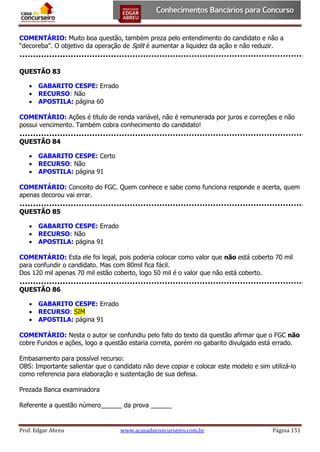 COMENTÁRIO: Muito boa questão, também preza pelo entendimento do candidato e não a
“decoreba”. O objetivo da operação de Split é aumentar a liquidez da ação e não reduzir.

QUESTÃO 83
 GABARITO CESPE: Errado
 RECURSO: Não
 APOSTILA: página 60
COMENTÁRIO: Ações é título de renda variável, não é remunerada por juros e correções e não
possui vencimento. Também cobra conhecimento do candidato!
QUESTÃO 84
 GABARITO CESPE: Certo
 RECURSO: Não
 APOSTILA: página 91
COMENTÁRIO: Conceito do FGC. Quem conhece e sabe como funciona responde e acerta, quem
apenas decorou vai errar.
QUESTÃO 85
 GABARITO CESPE: Errado
 RECURSO: Não
 APOSTILA: página 91
COMENTÁRIO: Esta ele foi legal, pois poderia colocar como valor que não está coberto 70 mil
para confundir o candidato. Mas com 80mil fica fácil.
Dos 120 mil apenas 70 mil estão coberto, logo 50 mil é o valor que não está coberto.
QUESTÃO 86
 GABARITO CESPE: Errado
 RECURSO: SIM
 APOSTILA: página 91
COMENTÁRIO: Nesta o autor se confundiu pelo fato do texto da questão afirmar que o FGC não
cobre Fundos e ações, logo a questão estaria correta, porém no gabarito divulgado está errado.
Embasamento para possível recurso:
OBS: Importante salientar que o candidato não deve copiar e colocar este modelo e sim utilizá-lo
como referencia para elaboração e sustentação de sua defesa.
Prezada Banca examinadora
Referente a questão número______ da prova ______

Prof. Edgar Abreu

www.acasadoconcurseiro.com.br

Página 151

 