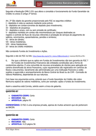 Segundo a Resolução CMN 3.251 que altera e consolida o funcionamento do Fundo Garantidor de
Crédito no anexo II artigo 2º temos:
Art. 2º São objeto da garantia proporcionada pelo FGC os seguintes créditos:
I - depósitos à vista ou sacáveis mediante aviso prévio;
II - depósitos em contas-correntes de depósito para investimento;
III - depósitos de poupança;
IV - depósitos a prazo, com ou sem emissão de certificado;
V - depósitos mantidos em contas não movimentáveis por cheques destinadas ao
registro e controle do fluxo de recursos referentes à prestação de serviços de pagamento de
salários, vencimentos, aposentadorias, pensões e similares;
VI - letras de câmbio;
VII - letras imobiliárias;
VIII - letras hipotecárias;
IX - letras de crédito imobiliário
Não constando Fundos de Investimento e Ações.
Segundo o site do FGC no link: http://www.fgc.org.br/?ci_menu=59&conteudo=1 <acesso 05/10 as 9h>
6.

Por que o dinheiro que eu aplico em Fundos de Investimentos não tem garantia do FGC ?
Os Fundos de Investimentos Financeiros são entidades constituídas sob a forma de
condomínios abertos. É uma comunhão de recursos arrecadados de clientes para aplicação em
carteira diversificada de ativos financeiros, cujos regulamentos são registrados em cartórios de
títulos e documentos. Geralmente são administrados por uma instituição financeira e estão
sujeitos a supervisão e acompanhamento do Banco Central do Brasil ou da CVM - Comissão de
Valores Mobiliários, dependendo de sua natureza.
Com base nos argumentos acima, entendo que o Fundo Garantidor de Crédito não cobre
Nenhuma espécie de valores mobiliários, como por exemplo: ações e fundos de investimento.
Assim a assertiva está Correta, solicito assim a troca de gabarito.
QUESTÃO 87
 GABARITO CESPE: Certo
 RECURSO: Não
 APOSTILA: página 91
COMENTÁRIO: O FGC é uma empresa privada, apensa de muitos acharem que ele pertencem
ao BACEN.

QUESTÃO 88
 GABARITO CESPE: Certo
 RECURSO: Não
 APOSTILA: 4.23 página 56
Prof. Edgar Abreu

www.acasadoconcurseiro.com.br

Página 152

 