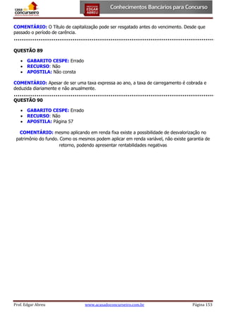 COMENTÁRIO: O Título de capitalização pode ser resgatado antes do vencimento. Desde que
passado o período de carência.

QUESTÃO 89
 GABARITO CESPE: Errado
 RECURSO: Não
 APOSTILA: Não consta
COMENTÁRIO: Apesar de ser uma taxa expressa ao ano, a taxa de carregamento é cobrada e
deduzida diariamente e não anualmente.
QUESTÃO 90
 GABARITO CESPE: Errado
 RECURSO: Não
 APOSTILA: Página 57
COMENTÁRIO: mesmo aplicando em renda fixa existe a possibilidade de desvalorização no
patrimônio do fundo. Como os mesmos podem aplicar em renda variável, não existe garantia de
retorno, podendo apresentar rentabilidades negativas

Prof. Edgar Abreu

www.acasadoconcurseiro.com.br

Página 153

 
