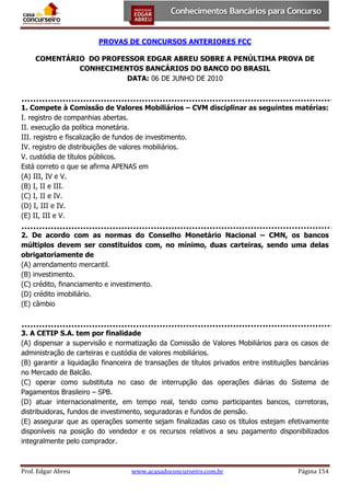 PROVAS DE CONCURSOS ANTERIORES FCC
COMENTÁRIO DO PROFESSOR EDGAR ABREU SOBRE A PENÚLTIMA PROVA DE
CONHECIMENTOS BANCÁRIOS DO BANCO DO BRASIL
DATA: 06 DE JUNHO DE 2010

1. Compete à Comissão de Valores Mobiliários – CVM disciplinar as seguintes matérias:
I. registro de companhias abertas.
II. execução da política monetária.
III. registro e fiscalização de fundos de investimento.
IV. registro de distribuições de valores mobiliários.
V. custódia de títulos públicos.
Está correto o que se afirma APENAS em
(A) III, IV e V.
(B) I, II e III.
(C) I, II e IV.
(D) I, III e IV.
(E) II, III e V.
2. De acordo com as normas do Conselho Monetário Nacional – CMN, os bancos
múltiplos devem ser constituídos com, no mínimo, duas carteiras, sendo uma delas
obrigatoriamente de
(A) arrendamento mercantil.
(B) investimento.
(C) crédito, financiamento e investimento.
(D) crédito imobiliário.
(E) câmbio

3. A CETIP S.A. tem por finalidade
(A) dispensar a supervisão e normatização da Comissão de Valores Mobiliários para os casos de
administração de carteiras e custódia de valores mobiliários.
(B) garantir a liquidação financeira de transações de títulos privados entre instituições bancárias
no Mercado de Balcão.
(C) operar como substituta no caso de interrupção das operações diárias do Sistema de
Pagamentos Brasileiro – SPB.
(D) atuar internacionalmente, em tempo real, tendo como participantes bancos, corretoras,
distribuidoras, fundos de investimento, seguradoras e fundos de pensão.
(E) assegurar que as operações somente sejam finalizadas caso os títulos estejam efetivamente
disponíveis na posição do vendedor e os recursos relativos a seu pagamento disponibilizados
integralmente pelo comprador.

Prof. Edgar Abreu

www.acasadoconcurseiro.com.br

Página 154

 
