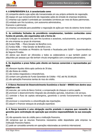 4. A BM&FBOVESPA S.A. é caracterizada como
(A) companhia aberta cujas ações são transacionadas em seu próprio ambiente de negociação.
(B) espaço em que exclusivamente são negociadas ações de emissão de empresas brasileiras.
(C) empresa cujo capital é controlado por sociedades corretoras por meio de títulos patrimoniais.
(D) entidade sem fins lucrativos, com autonomia administrativa,
financeira e patrimonial.
(E) empresa constituída para possibilitar a negociação de ações por meio do sistema home broker.
5. As entidades fechadas de previdência complementar, também conhecidas como
fundos de pensão, são organizadas sob a forma de
(A) fundação ou sociedade civil, sem fins lucrativos e acessíveis, exclusivamente, aos empregados
de uma empresa ou grupo de empresas.

(D) empresas vinculadas ao Ministério da Fazenda e fiscalizadas pela SUSEP – Superintendência
de Seguros Privados.
(E) planos que devem ser oferecidos a todos os colaboradores e que também podem ser
adquiridos por pessoas que não tenham vínculo empregatício com a empresa patrocinadora.
6. Os depósitos a prazo feitos pelo cliente em bancos comerciais e representados por
RDB
(A) oferecem liquidez diária após carência de 30 dias.
(B) são títulos de crédito.
(C) são recibos inegociáveis e intransferíveis.
(D) contam com garantia do Fundo Garantidor de Crédito - FGC até R$ 20.000,00.
(E) são aplicações financeiras isentas de risco de crédito.
7. O Banco Nacional de Desenvolvimento Econômico e Social – BNDES tem dentre seus
objetivos o de
(A) executar, por conta do Banco Central, a compensação de cheques e outros papéis.
(B) promover o desenvolvimento integrado das atividades agrícolas, industriais e de serviços.
(C) controlar o fluxo de capitais estrangeiros, garantindo o correto funcionamento do mercado
cambial.
(D) promover o crescimento e a diversificação das importações.
(E) adquirir e financiar estoques de produção exportável.
8. A fiança bancária é uma obrigação escrita prestada à empresa que necessita de
garantia para contratação de operação que envolva responsabilidade na sua execução
e
(A) não apresenta risco de crédito para a instituição financeira.
(B) comprova que os recursos financeiros necessários estão depositados pela empresa na
instituição financeira fiadora.
(C) pode ser concedida somente em operações relacionadas ao comércio internacional.
Prof. Edgar Abreu

www.acasadoconcurseiro.com.br

Página 155

 