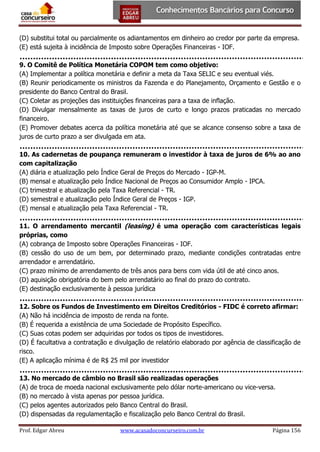 (D) substitui total ou parcialmente os adiantamentos em dinheiro ao credor por parte da empresa.
(E) está sujeita à incidência de Imposto sobre Operações Financeiras - IOF.
9. O Comitê de Política Monetária COPOM tem como objetivo:
(A) Implementar a política monetária e definir a meta da Taxa SELIC e seu eventual viés.
(B) Reunir periodicamente os ministros da Fazenda e do Planejamento, Orçamento e Gestão e o
presidente do Banco Central do Brasil.
(C) Coletar as projeções das instituições financeiras para a taxa de inflação.
(D) Divulgar mensalmente as taxas de juros de curto e longo prazos praticadas no mercado
financeiro.
(E) Promover debates acerca da política monetária até que se alcance consenso sobre a taxa de
juros de curto prazo a ser divulgada em ata.
10. As cadernetas de poupança remuneram o investidor à taxa de juros de 6% ao ano
com capitalização
(A) diária e atualização pelo Índice Geral de Preços do Mercado - IGP-M.
(B) mensal e atualização pelo Índice Nacional de Preços ao Consumidor Amplo - IPCA.
(C) trimestral e atualização pela Taxa Referencial - TR.
(D) semestral e atualização pelo Índice Geral de Preços - IGP.
(E) mensal e atualização pela Taxa Referencial - TR.
11. O arrendamento mercantil (leasing) é uma operação com características legais
próprias, como
(A) cobrança de Imposto sobre Operações Financeiras - IOF.
(B) cessão do uso de um bem, por determinado prazo, mediante condições contratadas entre
arrendador e arrendatário.
(C) prazo mínimo de arrendamento de três anos para bens com vida útil de até cinco anos.
(D) aquisição obrigatória do bem pelo arrendatário ao final do prazo do contrato.
(E) destinação exclusivamente à pessoa jurídica
12. Sobre os Fundos de Investimento em Direitos Creditórios - FIDC é correto afirmar:
(A) Não há incidência de imposto de renda na fonte.
(B) É requerida a existência de uma Sociedade de Propósito Específico.
(C) Suas cotas podem ser adquiridas por todos os tipos de investidores.
(D) É facultativa a contratação e divulgação de relatório elaborado por agência de classificação de
risco.
(E) A aplicação mínima é de R$ 25 mil por investidor
13. No mercado de câmbio no Brasil são realizadas operações
(A) de troca de moeda nacional exclusivamente pelo dólar norte-americano ou vice-versa.
(B) no mercado à vista apenas por pessoa jurídica.
(C) pelos agentes autorizados pelo Banco Central do Brasil.
(D) dispensadas da regulamentação e fiscalização pelo Banco Central do Brasil.
Prof. Edgar Abreu

www.acasadoconcurseiro.com.br

Página 156

 