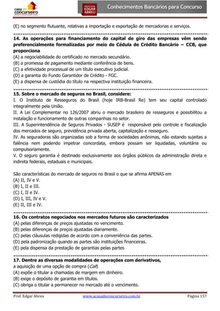 (E) no segmento flutuante, relativas a importação e exportação de mercadorias e serviços.
14. As operações para financiamento do capital de giro das empresas vêm sendo
preferencialmente formalizadas por meio de Cédula de Crédito Bancário − CCB, que
proporciona
(A) a negociabilidade do certificado no mercado secundário.
(B) a promessa de pagamento mediante conferência de bens.
(C) a efetividade processual de um título executivo judicial.
(D) a garantia do Fundo Garantidor de Crédito - FGC.
(E) a dispensa de custódia do título na respectiva instituição financeira.
15. Sobre o mercado de seguros no Brasil, considere:
I. O Instituto de Resseguros do Brasil (hoje IRB-Brasil Re) tem seu capital controlado
integralmente pela União.
II. A Lei Complementar no 126/2007 abriu o mercado brasileiro de resseguros e possibilitou a
instalação e funcionamento de outras companhias no setor.
III. A Superintendência de Seguros Privados - SUSEP é responsável pelo controle e fiscalização
dos mercados de seguro, previdência privada aberta, capitalização e resseguro.
IV. As seguradoras são organizadas sob a forma de sociedades anônimas, não estando sujeitas a
falência nem podendo impetrar concordata, embora possam ser liquidadas, voluntária ou
compulsoriamente.
V. O seguro garantia é destinado exclusivamente aos órgãos públicos da administração direta e
indireta federais, estaduais e municipais.
São características do mercado de seguros no Brasil o que se afirma APENAS em
(A) II, IV e V.
(B) I, II e III.
(C) I, II e IV.
(D) I, III, IV e V.
(E) II, III e IV.
16. Os contratos negociados nos mercados futuros são caracterizados
(A) pelas diferenças de preços ajustadas no vencimento.
(B) pelas diferenças de preços ajustadas diariamente.
(C) pelas cláusulas redigidas de acordo com a conveniência das partes.
(D) pela padronização quando as partes são instituições financeiras.
(E) pela dispensa da prestação de garantias pelas partes
17. Dentre as diversas modalidades de operações com derivativos,
a aquisição de uma opção de compra (Call)
(A) expõe o titular a chamadas de margem em dinheiro.
(B) exige o depósito de garantia em títulos.
(C) obriga o titular a permanecer no mercado até o vencimento.
Prof. Edgar Abreu

www.acasadoconcurseiro.com.br

Página 157

 