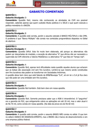 GABARITO COMENTADO
QUESTÃO 1
Gabarito Divulgado: D
Comentário: Questão fácil, mesmo não conhecendo as atividades da CVM era possível
responder, sabendo apenas que quem custodia títulos públicos é o SELIC e que quem executa a
política monetária é o BACEN.
QUESTÃO 2
Gabarito Divulgado: B
Comentário: A questão está correta, porém o assunto cobrado é BANCO MÚLTIPLO e não CMN.
O problema é que “Banco Múltiplo” não consta nos conteúdos programáticos dispostos no Edital
de abertura
QUESTÃO 3
Gabarito Divulgado: E
Comentário: Questão Difícil. Esta foi muito bem elaborada, até porque as alternativas não
podem ser descartadas de imediato, a exceção da alternativa “A” que afirma não ser necessário a
supervisão da CVM referente a Valores Mobiliários e a alternativa “D” que fala em “tempo real”.
QUESTÃO 4
Gabarito Divulgado: A
Comentário: Questão fácil, apenas terá dificuldades nesta questão aqueles alunos que acharem
que as bolsas são associação civil sem fins lucrativo. Lembre-se que mesmo sendo constituídas
sem fins lucrativos elas podem se transformar em Sociedades Anônimas.
A questão deixa bem claro que está falando da BM&FBovespa “S.A”, só em ler o S.A já fica claro
que não pode ser uma entidade sem fins lucrativo.
QUESTÃO 5
Gabarito Divulgado: A
Comentário: Questão fácil também. Está bem claro em nossa apostila.
QUESTÃO 6
Gabarito Divulgado: C
Comentário: Questão fácil. Somente precisava saber que o RDB é intransferível. O “peguinha”
era a garantia do FGC, que antigamente cobria as aplicações em até 20 mil, mas o valor atual é
de R$ 70 mil, como consta em nossa apostila. (Na data da prova era de R$ 60 mil)
QUESTÃO 7
Gabarito Divulgado: B
Comentário: A questão está correta, porém o assunto BNDES NÃO consta no edital. O que tem
no edital é BANCO DE DESENVOLVIMENTO, mas o BNDES não é banco de desenvolvimento e sim
uma empresa pública federal.
Prof. Edgar Abreu

www.acasadoconcurseiro.com.br

Página 159

 