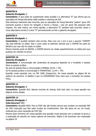 QUESTÃO 8
Gabarito Divulgado: D
Comentário: O que pode ser questionado nesta questão é a alternativa “E” que afirma que as
operações de fianças bancárias estão sujeitas a cobrança de IOF.
Esta sentença realmente esta incorreta, pois as operações de Fiança Bancária “podem” gerar IOF
(somente quando o banco for obrigado a honrar a fiança) , mas em geral não possuem este
imposto. Por este motivo, em minha opinião, a alternativa “E” também está incorreta. Assim a
única alternativa correta é a letra “D” permanecendo correto o gabarito divulgado!
QUESTÃO 9
Gabarito Divulgado: A
Comentário: A questão também está correta. Mais uma vez o erro é que o assunto “COPOM”
não está definido no edital. Esta o autor pode se defender dizendo que o COPOM faz parte do
BACEN e por isso não foi citado no edital.
Mesmo fazendo parte do BACEN, o COPOM deveria ser citado especificamente no edital para que
pudesse ser cobrado na prova.
QUESTÃO 10
Gabarito Divulgado: E
Comentário: A remuneração das cardenetas de poupança depende se o investidor é pessoa
física ou pessoa jurídica.
No caso de pessoa física a remuneração é MENSAL (0,5% + TR)
Se for pessoa jurídica a remuneração é TRIMESTRAL. (1,5% + TR)
Questão muito parecida caiu na CEF 2008 (Cesgranrio). Na nossa apostila na página 86 do
caderno de exercício. O detalhe é que na CESGRANRIO ficou claro que o investidor era pessoa
Física.
QUESTÃO 11
Gabarito Divulgado: B
Comentário: Questão fácil. Apenas conceito de leasing. Está tudo claro na nossa apostila nas
páginas acima citadas.
QUESTÃO 12
Gabarito Divulgado: E
Cabe Recurso? NÃO
Comentário: Questão difícil. Pois os FIDC não são fundos comuns que constam na resolução 409
da CVM (instrução que fala sobre fundos de investimento). Mas não deixa de ser um fundo,
instituído por outra resolução da CVM 356.
Mesmo assim tínhamos em nossa apostila uma questão muito parecida com a cobrada na prova e
a explicação do assunto em nosso caderno de exercícios. Página 9 de exercícios com explicação
na página 34

Prof. Edgar Abreu

www.acasadoconcurseiro.com.br

Página 160

 