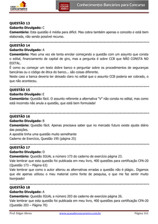 QUESTÃO 13
Gabarito Divulgado: C
Comentário: Esta questão é média para difícil. Mas cobra também apenas o conceito e está bem
elaborada, não sendo possível recurso.
QUESTÃO 14
Gabarito Divulgado: A
Comentário: Mais uma vez ele tenta enrolar começando a questão com um assunto que consta
o edital, financiamento de capital de giro, mas a pergunta é sobre CCB que NÃO CONSTA NO
EDITAL.
É como eu começar um texto dobre banco e perguntar sobre os procedimentos de seguranças
bancárias ou o código de ética do banco... são coisas diferente.
Neste caso a banca deveria ter deixado claro no edital que o assunto CCB poderia ser cobrado, o
que não aconteceu.
QUESTÃO 15
Gabarito Divulgado: E
Comentário: Questão fácil. O assunto referente a alternativa “V” não consta no edital, mas como
está incorreto não anula a questão, que está bem formulada!

QUESTÃO 16
Gabarito Divulgado: B
Comentário: Questão fácil. Apenas precisava saber que no mercado futuro existe ajuste diário
das posições.
A apostila tinha uma questão muito semelhante
Caderno de Exercício, Questão 195 (página 25)
QUESTÃO 17
Gabarito Divulgado: D
Comentário: Questão IGUAL a número 173 do caderno de exercício página 23.
Vale lembrar que esta questão foi publicada em meu livro, 400 questões para certificação CPA-20
(Questão 173 – Página 63)
Vale lembrar que como o autor alterou as alternativas erradas a questão não é plágio.. Digamos
que ele apenas utilizou o meu material como fonte de pesquisa, o que me faz sentir muito
lisonjeado!
QUESTÃO 18
Gabarito Divulgado: A
Comentário: Questão IGUAL a número 203 do caderno de exercício página 26.
Vale lembrar que esta questão foi publicada em meu livro, 400 questões para certificação CPA-20
(Questão 203 – Página 70)
Prof. Edgar Abreu

www.acasadoconcurseiro.com.br

Página 161

 