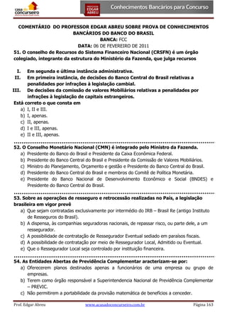 COMENTÁRIO DO PROFESSOR EDGAR ABREU SOBRE PROVA DE CONHECIMENTOS
BANCÁRIOS DO BANCO DO BRASIL
BANCA: FCC
DATA: 06 DE FEVEREIRO DE 2011
51. O conselho de Recursos do Sistema Financeiro Nacional (CRSFN) é um órgão
colegiado, integrante da estrutura do Ministério da Fazenda, que julga recursos
I.
II.

Em segunda e última instância administrativa.
Em primeira instância, de decisões do Banco Central do Brasil relativas a
penalidades por infrações à legislação cambial.
III. De decisões da comissão de valores Mobiliários relativas a penalidades por
infrações à legislação de capitais estrangeiros.
Está correto o que consta em
a) I, II e III.
b) I, apenas.
c) II, apenas.
d) I e III, apenas.
e) II e III, apenas.
52. O Conselho Monetário Nacional (CMN) é integrado pelo Ministro da Fazenda.
a) Presidente do Banco do Brasil e Presidente da Caixa Econômica Federal.
b) Presidente do Banco Central do Brasil e Presidente da Comissão de Valores Mobiliários.
c) Ministro do Planejamento, Orçamento e gestão e Presidente do Banco Central do Brasil.
d) Presidente do Banco Central do Brasil e membros do Comitê de Política Monetária.
e) Presidente do Banco Nacional de Desenvolvimento Econômico e Social (BNDES) e
Presidente do Banco Central do Brasil.
53. Sobre as operações de resseguro e retrocessão realizadas no País, a legislação
brasileira em vigor prevê
a) Que sejam contratadas exclusivamente por intermédio do IRB – Brasil Re (antigo Instituto
de Resseguros do Brasil).
b) A dispensa, às companhias seguradoras nacionais, de repassar risco, ou parte dele, a um
ressegurador.
c) A possibilidade de contratação de Ressegurador Eventual sediado em paraísos fiscais.
d) A possibilidade de contratação por meio de Ressegurador Local, Admitido ou Eventual.
e) Que o Ressegurador Local seja controlado por instituição financeira.
54. As Entidades Abertas de Previdência Complementar aracterizam-se por:
a) Oferecerem planos destinados apenas a funcionários de uma empresa ou grupo de
empresas.
b) Terem como órgão responsável a Superintendencia Nacional de Previdência Complementar
– PREVIC.
c) Não permitirem a portabilidade da provisão matemática de benefícios a cenceder.
Prof. Edgar Abreu

www.acasadoconcurseiro.com.br

Página 163

 