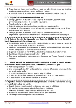 d) Proporcionarem planos com benefício de renda por sobrevivência, renda por invalidez,
pensão por morte, pecúlio por morte e pecúlio por invalidez.
e) Aceitarem contratação de planos previdenciários exclusivamente de forma individual.
55. As cooperativas de crédito se caracterizam por
a) Captação, por meio de depósitos à vista e a prazo, de associados, de entidades de
previdência complementar e de sociedades seguradoras.
b) Atuação exclusiva no setor rural.
c) Retenção obrigatória dos eventuais lucros auferidos com suas operações.
d) Concessão de crédito a associados e ao público em geral, por meio de desconto de títulos,
empréstimos e financiamentos.
e) Captação, por meio de depósitos à vista e a prazo, somente de associados, de
empréstimos, repasses e refinanciamentos de outras entidades financeiras e de doações.
56. O Sistema Especial de Liquidação e de Custódia (SELIC), do Banco Central do
Brasil, é uma sistema informatizado que
a) Impossibilita a realização de operações compromissadas, ou seja, a venda ou compra de
títulos com o compromisso de recompra ou revenda.
b) Se destina à custódia de títulos escriturais de emissão do Tesouro Nacional, bem como ao
registro e a liquidação de operações com esses títulos.
c) É operado em parceria com a CETIP S.A. Balcão Organizado de Ativos e Derivativos.
d) Substituiu o Sistema de Pagamentos Brasileiro – SPB.
e) Tem como participantes, exclusivamente, a Secretaria do Tesouro Nacional e bancos
múltiplos.
57. O Banco Nacional de Desenvolvimento Econômico e Social – BNDES financia
investimentos de empresas por meio do Cartão BNDES, observando que
a) As taxas de juros sejam pós-fixadas.
b) Uma empresa pode ter até 4 cartões de bancos emissores diferentes e somar seus limites
em uma única transação.
c) O faturamento bruto anual deve ser superior a R$ 90 milhões.
d) O limite de crédito mínimo deve ser de R$ 1 milhão por cartão, por banco emissor.
e) O prazo máximo de parcelamento deve ser de 36 meses.
58. O produto financeiro denominado nota promissória comercial (commercial paper),
no mercado doméstico, apresenta
a) Elevado risco de mercado, quando emitidas por prazo superior a 360 dias.
b) Obrigatoriamente de registro na Comissão de Valores Mobiliários.
c) Baixo risco de liquidez, quando emitidas por instituição financeira.
d) Ausência de risco de crédito, quando analisadas por agência de rating.
e) Garantia por parte do respectivo banco mandatário.

Prof. Edgar Abreu

www.acasadoconcurseiro.com.br

Página 164

 