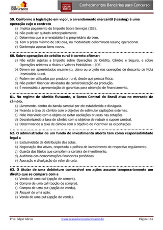 59. Conforme a legislação em vigor, o arrendamento mercantil (leasing) é uma
operação cujo o contrato
a) Implica pagamento do Imposto Sobre Serviços (ISS).
b) Não pode ser quitado antecipadamente.
c) Determina que o arrendatário é o proprietário do bem.
d) Tem o prazo mínimo de 180 dias, na modalidade denominada leasing operacional.
e) Contempla apenas bens novos.
60. Sobre operações de crédito rural é correto afirmar:
a) Não estão sujeitas a Imposto sobre Operações de Crédito, Câmbio e Seguro, e sobre
Operações relativas a títulos e Valores Mobiliários – IOF.
b) Devem ser apresentados orçamento, plano ou projeto nas operações de desconto de Nota
Promissória Rural.
c) Podem ser utilizadas por produtor rural, desde que pessoa física.
d) Não podem financiar atividades de comercialização da produção.
e) É necessária a apresentação de garantias para obtenção de financiamento.
61. No regime de câmbio flutuante, o Banco Central do Brasil atua no mercado de
câmbio,
a) Livremente, dentro da banda cambial por ele estabelecida e divulgada.
b) Fixando a taxa de câmbio com o objetivo de estimular captações externas.
c) Nele intervindo com o objeto de evitar oscilações bruscas nas cotações
d) Desvalorizando a taxa de câmbio com o objetivo de reduzir o cupom cambial.
e) Determinando a taxa de câmbio com o objetivo de incentivar as exportações
62. O administrador de um fundo de investimento aberto tem como responsabilidade
legal a
a) Exclusividade da distribuição das cotas.
b) Negociação dos ativos, respeitada a política de investimento do respectivo regulamento.
c) Guarda dos títulos que compõem a carteira de investimento.
d) Auditoria das demonstrações financeiras periódicas.
e) Apuração e divulgação do valor da cota.
63. O titular de uma debênture conversível em ações assume temporariamente um
direito que se compara com a
a) Venda de uma call (opção de compra).
b) Compra de uma call (opção de compra).
c) Compra de uma put (opção de venda).
d) Aluguel de uma ação.
e) Venda de uma put (opção de venda).

Prof. Edgar Abreu

www.acasadoconcurseiro.com.br

Página 165

 