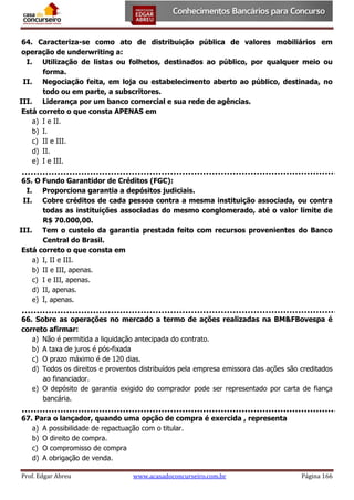 64. Caracteriza-se como ato de distribuição pública de valores mobiliários em
operação de underwriting a:
I. Utilização de listas ou folhetos, destinados ao público, por qualquer meio ou
forma.
II. Negociação feita, em loja ou estabelecimento aberto ao público, destinada, no
todo ou em parte, a subscritores.
III. Liderança por um banco comercial e sua rede de agências.
Está correto o que consta APENAS em
a) I e II.
b) I.
c) II e III.
d) II.
e) I e III.
65. O Fundo Garantidor de Créditos (FGC):
I. Proporciona garantia a depósitos judiciais.
II. Cobre créditos de cada pessoa contra a mesma instituição associada, ou contra
todas as instituições associadas do mesmo conglomerado, até o valor limite de
R$ 70.000,00.
III. Tem o custeio da garantia prestada feito com recursos provenientes do Banco
Central do Brasil.
Está correto o que consta em
a) I, II e III.
b) II e III, apenas.
c) I e III, apenas.
d) II, apenas.
e) I, apenas.
66. Sobre as operações no mercado a termo de ações realizadas na BM&FBovespa é
correto afirmar:
a) Não é permitida a liquidação antecipada do contrato.
b) A taxa de juros é pós-fixada
c) O prazo máximo é de 120 dias.
d) Todos os direitos e proventos distribuídos pela empresa emissora das ações são creditados
ao financiador.
e) O depósito de garantia exigido do comprador pode ser representado por carta de fiança
bancária.
67. Para o lançador, quando uma opção de compra é exercida , representa
a) A possibilidade de repactuação com o titular.
b) O direito de compra.
c) O compromisso de compra
d) A obrigação de venda.
Prof. Edgar Abreu

www.acasadoconcurseiro.com.br

Página 166

 