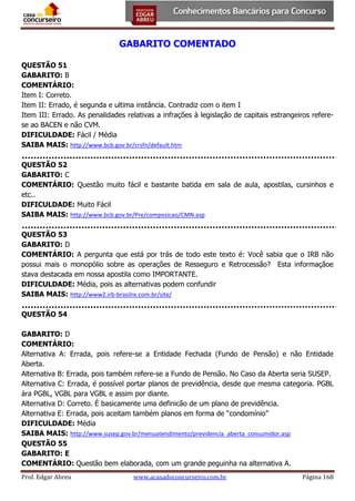 GABARITO COMENTADO
QUESTÃO 51
GABARITO: B
COMENTÁRIO:
Item I: Correto.
Item II: Errado, é segunda e ultima instância. Contradiz com o item I
Item III: Errado. As penalidades relativas a infrações à legislação de capitais estrangeiros referese ao BACEN e não CVM.
DIFICULDADE: Fácil / Média
SAIBA MAIS: http://www.bcb.gov.br/crsfn/default.htm
QUESTÃO 52
GABARITO: C
COMENTÁRIO: Questão muito fácil e bastante batida em sala de aula, apostilas, cursinhos e
etc..
DIFICULDADE: Muito Fácil
SAIBA MAIS: http://www.bcb.gov.br/Pre/composicao/CMN.asp
QUESTÃO 53
GABARITO: D
COMENTÁRIO: A pergunta que está por trás de todo este texto é: Você sabia que o IRB não
possui mais o monopólio sobre as operações de Resseguro e Retrocessão? Esta informaçãoe
stava destacada em nossa apostila como IMPORTANTE.
DIFICULDADE: Média, pois as alternativas podem confundir
SAIBA MAIS: http://www2.irb-brasilre.com.br/site/
QUESTÃO 54
GABARITO: D
COMENTÁRIO:
Alternativa A: Errada, pois refere-se a Entidade Fechada (Fundo de Pensão) e não Entidade
Aberta.
Alternativa B: Errada, pois também refere-se a Fundo de Pensão. No Caso da Aberta seria SUSEP.
Alternativa C: Errada, é possível portar planos de previdência, desde que mesma categoria. PGBL
ára PGBL, VGBL para VGBL e assim por diante.
Alternativa D: Correto. É basicamente uma definicão de um plano de previdência.
Alternativa E: Errada, pois aceitam também planos em forma de “condomínio”
DIFICULDADE: Média
SAIBA MAIS: http://www.susep.gov.br/menuatendimento/previdencia_aberta_consumidor.asp
QUESTÃO 55
GABARITO: E
COMENTÁRIO: Questão bem elaborada, com um grande peguinha na alternativa A.
Prof. Edgar Abreu

www.acasadoconcurseiro.com.br

Página 168

 