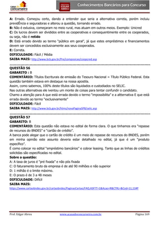 A: Errado. Começou certo, dando a entender que seria a alternativa correta, porém incluiu
previdÊncia e seguradoras e alterou a questão, tornando errado.
B: Não é exlusiva, começaram no meio rural, mas atuam em outros meios. Exemplo: Unicred
C: Os lucros devem ser divididos entre as cooperativas e consequentimente entre os cooperados,
ou seja, não é retido
D: Está errado devido ao termo “público em geral”, já que estes empréstimos e financiamentos
devem ser concedidos exclusivamente aos seus cooperados.
E: Correta.
DIFICULDADE: Fácil / Média
SAIBA MAIS: http://www.bcb.gov.br/Pre/composicao/coopcred.asp
QUESTÃO 56
GABARITO : B
COMENTÁRIO: Títulos Escriturais de emissão do Tesouro Nacional = Título Público Federal. Esta
questão também estava em destaque na nossa apostila.
Assim, como sabemos, 100% deste títulos são liquidados e custodiados no SELIC.
Nas outras alternativas ele iventou um monte de coisas para tentar confundir o candidato.
Chamo a atenção para A que está errada devido o termo “impossibilita” e a altternativa E que está
errada devido ao termo “exclusivamente”
DIFICULDADE: Fácil
SAIBA MAIS: http://www.bcb.gov.br/htms/novaPaginaSPB/selic.asp
QUESTÃO 57
GABARITO: B
COMENTÁRIO: Esta questão não estava no edital de forma clara. O que tinhamos era “repasse
de recursos do BNDES” e “cartão de crédito”.
A banca pode alegar que o cartão de crédito é um meio de repasse de recursos do BNDES, porém
em minha opinião este assunto deveria estar detalhado no edital, já que é um “produto
específico”.
É como colocar no edital “empréstimo bancários” e cobrar leasing. Tanto que as linhas de créditos
solicitdas são especificadas no edital.
Sobre a questão:
A: A taxa de juros é “pré fixada” e não pós fixada
C: O faturamento bruto da empresa é de até 90 milhões e não superior
D: 1 milhão é o limite máximo.
E: O prazo é de 3 a 48 meses
DIFICULDADE: Difícil
SAIBA MAIS:
https://www.cartaobndes.gov.br/cartaobndes/PaginasCartao/FAQ.ASP?T=1&Acao=R&CTRL=&Cod=11,11#P

Prof. Edgar Abreu

www.acasadoconcurseiro.com.br

Página 169

 