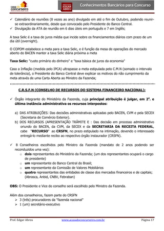  Calendário de reuniões (8 vezes ao ano) divulgado em até o fim de Outubro, podendo reunirse extraordinariamente, desde que convocado pelo Presidente do Banco Central.
 Divulgação da ATA de reunião em 6 dias úteis em português e 7 em Inglês;
A taxa Selic é a taxa de juros média que incide sobre os financiamentos diários com prazo de um
dia útil (overnight).
O COPOM estabelece a meta para a taxa Selic, e é função da mesa de operações do mercado
aberto do BACEN manter a taxa Selic diária próxima a meta
Taxa Selic: "custo primário do dinheiro" e "taxa básica de juros da economia"
Caso a Inflação (medida pelo IPCA) ultrapasse a meta estipulada pelo C.M.N (somado o intervalo
de tolerância), o Presidente do Banco Central deve explicar os motivos do não cumprimento da
meta através de uma Carta Aberta ao Ministro da Fazenda;
C.R.S.F.N (CONSELHO DE RECURSOS DO SISTEMA FINANCEIRO NACIONAL):
 Órgão integrante do Ministério da Fazenda, cuja principal atribuição é julgar, em 2a. e
última instância administrativa os recursos interpostos:
a) DAS ATRIBUIÇÕES: Das decisões administrativas aplicadas pelo BACEN, CVM e pela SECEX
(Secretaria de Comércio Exterior).
b) DOS RECURSOS (APRESENTAÇÃO TRÂMITE E : Das decisão em processo administrativo
oriundo do BACEN, da CVM, da SECEX e da SECRETARIA DA RECEITA FEDERAL,
cabe "RECURSO" ao CRSFN, no prazo estipulado na intimação, devendo o interessado
entregá-lo mediante recibo ao respectivo órgão instaurador (CRSFN).


8 Conselheiros escolhidos pelo Ministro da Fazenda (mandato de 2 anos podendo ser
reconduzidos uma vez):
o dois representantes do Ministério da Fazenda; (um dos representantes ocupará o cargo
de presidente)
o um representante do Banco Central do Brasil;
o um representante da Comissão de Valores Mobiliários
o quatro representantes das entidades de classe dos mercados financeiros e de capitais;
(Abrasca, Anbid, CNBV, Febraban)

OBS: O Presidente e Vice do conselho será escolhido pelo Ministro da Fazenda.
Além dos conselheiros, fazem parte do CRSFN
 3 (três) procuradores da "fazenda nacional"
 1 (um) secretário-executivo

Prof. Edgar Abreu

www.acasadoconcurseiro.com.br

Página 17

 