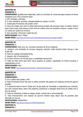 QUESTÃO 58
GABARITO: B
COMENTÁRIO: Questão bem elaborada, cobra os conceitos de comercial paper sempre de forma
inteligente que a FCC constuma fazer.
A: NP é limitada a 360 dias.
B: É valor mobiliário, portanto, obrigatoriedade de registro na CVM
C: Instituições Financeiras não podem emitir
D: Risco de crédito nem está no edital (alternativas erradas não precisam estar no edital). Mesmo
assim está errada, poiss possue muito risco de crédito (risco do investidro comprar o papel e levar
um calote por quebra do emissor)
E: Sem garantias. Financiam capital de giro.
DIFICULDADE: Fácil / Média
SAIBA MAIS: http://web.infomoney.com.br/templates/news/view.asp?codigo=368198
QUESTÃO 59
GABARITO: A
COMENTÁRIO: Mais uma vez, conceitos cobrados de forma intligente.
A: leasing é uma prestação de serviços (aluguel), portanto incide Imposto Sobre Serviço e não
incide IOF.
B: Pode ser quitado antecipadamente.
C: Aluguel, não é financiamento.
D: O prazo mínimo é de 90 dias para a modalidade operacional.
E: Pode ser feito tanto para bens novos quantos os usados, respeitados os limites previstos e
estabelecidos em lei.
DIFICULDADE: Fácil
SAIBA MAIS: http://www.bcb.gov.br/pre/bc_atende/port/leasing.asp
QUESTÃO 60
GABARITO: E
COMENTÁRIO:
A: Se é crédito está sujeito a IOF.
B: Nota Promissória Rural não está no edital, portanto não poderia ser resposta correta de alguma
questão.
C: O pequinha está no termo “desde que” já que pode ser concedido a cooperativas por exemplo,
que não é pessoa física. Assim não podemos condicionar a utilização desta linha de crédito com o
tipo de pessoa.
D: Pode ser destinado a todas as etapas, desde o plantil até a comercialização.
E: Todo financiamento com repasse do governo federal exige algum tipo de garantia para
liberação do recurso.
DIFICULDADE: Média/Difícil
SAIBA MAIS: http://www.bcb.gov.br/?CREDITORURALFAQ
QUESTÃO 61
GABARITO: C
Prof. Edgar Abreu

www.acasadoconcurseiro.com.br

Página 170

 