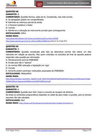 QUESTÃO 68
GABARITO: D
COMENTÁRIO: Questão técnica, cópia de lei. Complicada, mas está correta.
A: As obrigações podem ser compartilhadas
B: Adminite-se cobertura parcial da dívida
C: é Possível substituir o fiador
D: Correto
E: Admite-se a utilização de instrumento privado para contragarantia
DIFICULDADE: Difícil
SAIBA MAIS:
http://www.diariodasleis.com.br/busca/exibelink.php?numlink=210598
http://www.planalto.gov.br/ccivil_03/Leis/2002/L10406.htm (Apartir do artigo 827)

QUESTÃO 69
GABARITO: D
COMENTÁRIO: Questão complicada pelo fato da alternativa correta não cobrar um fato
relevante em relação ao assunto. Mas quem entendeu os conceitos do final da apostila poderia
responder esta questão por eliminação.
A: Monitoramento será da FEBRABAN
B: Errado pois não é “apenas”
C: As normas NÃO sobrepõe a legislação em vigor
D: Correta
E: Somente podem participar instituições associadas da FEBRABAN
DIFICULDADE: Média/difícil
SAIBA MAIS:
http://www.febraban.org.br/p5a_52gt34++5cv8_4466+ff145afbb52ffrtg33fe36455li5411pp+e/sitefebraban/Codigo
%20de%20Auto-Regulacao%20Bancaria%20VF%20(clean).pdf

QUESTÃO 70
GABARITO: A
COMENTÁRIO: Questão bem fácil. Cobra o conceito de lavagem de dinheiro.
Só lendo os conteúdos programáticos dispostos no edital da para matar a questão, pois os demais
assuntos não são cobrados.
DIFICULDADE: fácil
SAIBA MAIS: https://www.coaf.fazenda.gov.br/conteudo/sobre-lavagem-de-dinheiro-1

Prof. Edgar Abreu

www.acasadoconcurseiro.com.br

Página 173

 