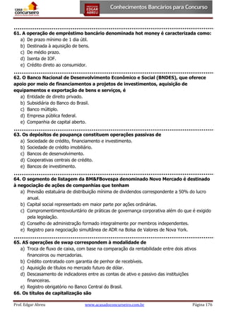 61. A operação de empréstimo bancário denominada hot money é caracterizada como:
a) De prazo mínimo de 1 dia útil.
b) Destinada à aquisição de bens.
c) De médio prazo.
d) Isenta de IOF.
e) Crédito direto ao consumidor.
62. O Banco Nacional de Desenvolvimento Econômico e Social (BNDES), que oferece
apoio por meio de financiamentos a projetos de investimentos, aquisição de
equipamentos e exportação de bens e serviços, é
a) Entidade de direito privado.
b) Subsidiária do Banco do Brasil.
c) Banco múltiplo.
d) Empresa pública federal.
e) Companhia de capital aberto.
63. Os depósitos de poupança constituem operações passivas de
a) Sociedade de crédito, financiamento e investimento.
b) Sociedade de crédito imobiliário.
c) Bancos de desenvolvimento.
d) Cooperativas centrais de crédito.
e) Bancos de investimento.
64. O segmento de listagem da BM&FBovespa denominado Novo Mercado é destinado
à negociação de ações de companhias que tenham
a) Previsão estatuária de distribuição mínima de dividendos correspondente a 50% do lucro
anual.
b) Capital social representado em maior parte por ações ordinárias.
c) Compromentimentovoluntário de práticas de governança corporativa além do que é exigido
pela legislação.
d) Conselho de administração formado integralmente por membros independentes.
e) Registro para negociação simultânea de ADR na Bolsa de Valores de Nova York.
65. AS operações de swap correspondem à modalidade de
a) Troca de fluxo de caixa, com base na comparação da rentabilidade entre dois ativos
financeiros ou mercadorias.
b) Crédito contratado com garantia de penhor de recebíveis.
c) Aquisição de títulos no mercado futuro de dólar.
d) Descasamento de indicadores entre as contas de ativo e passivo das instituições
financeiras.
e) Registro obrigatório no Banco Central do Brasil.
66. Os títulos de capitalização são
Prof. Edgar Abreu

www.acasadoconcurseiro.com.br

Página 176

 