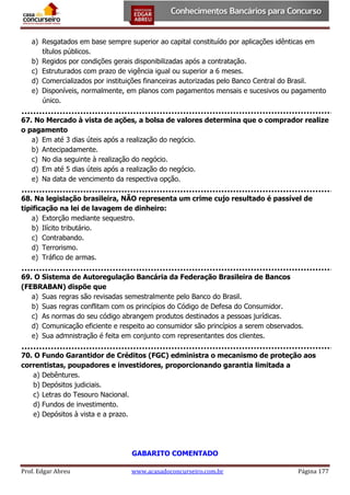 a) Resgatados em base sempre superior ao capital constituído por aplicações idênticas em
títulos públicos.
b) Regidos por condições gerais disponibilizadas após a contratação.
c) Estruturados com prazo de vigência igual ou superior a 6 meses.
d) Comercializados por instituições financeiras autorizadas pelo Banco Central do Brasil.
e) Disponíveis, normalmente, em planos com pagamentos mensais e sucesivos ou pagamento
único.
67. No Mercado à vista de ações, a bolsa de valores determina que o comprador realize
o pagamento
a) Em até 3 dias úteis após a realização do negócio.
b) Antecipadamente.
c) No dia seguinte à realização do negócio.
d) Em até 5 dias úteis após a realização do negócio.
e) Na data de vencimento da respectiva opção.
68. Na legislação brasileira, NÃO representa um crime cujo resultado é passível de
tipificação na lei de lavagem de dinheiro:
a) Extorção mediante sequestro.
b) Ilícito tributário.
c) Contrabando.
d) Terrorismo.
e) Tráfico de armas.
69. O Sistema de Autoregulação Bancária da Federação Brasileira de Bancos
(FEBRABAN) dispõe que
a) Suas regras são revisadas semestralmente pelo Banco do Brasil.
b) Suas regras conflitam com os princípios do Código de Defesa do Consumidor.
c) As normas do seu código abrangem produtos destinados a pessoas jurídicas.
d) Comunicação eficiente e respeito ao consumidor são princípios a serem observados.
e) Sua admnistração é feita em conjunto com representantes dos clientes.
70. O Fundo Garantidor de Créditos (FGC) edministra o mecanismo de proteção aos
correntistas, poupadores e investidores, proporcionando garantia limitada a
a) Debêntures.
b) Depósitos judiciais.
c) Letras do Tesouro Nacional.
d) Fundos de investimento.
e) Depósitos à vista e a prazo.

GABARITO COMENTADO
Prof. Edgar Abreu

www.acasadoconcurseiro.com.br

Página 177

 