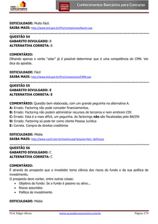 DIFICULDADE: Muito fácil.
SAIBA MAIS: http://www.bcb.gov.br/Pre/composicao/bacen.asp
QUESTÃO 54
GABARITO DIVULGADO: B
ALTERNATIVA CORRETA: B
COMENTÁRIO:
Olhando apenas o verbo “zelar” já é possível determinar que é uma competência do CMN. Ver
dica da apostila.
DIFICULDADE: Fácil
SAIBA MAIS: http://www.bcb.gov.br/Pre/composicao/CMN.asp
QUESTÃO 55
GABARITO DIVULGADO: E
ALTERNATIVA CORRETA: E
COMENTÁRIO: Questão bem elaborada, com um grande peguinha na alternativa A.
A: Errado. Factoring não pode conceder financiamentos.
B: Errado: Factoring não podem administrar recursos de terceiros e nem emitirem CDI
C: Errado: Esta é a mais difícil, um peguinha. As factorings não são fiscalizadas pelo BACEN
D: Errado: Factoring só pode ter como cliente Pessoa Jurídica
E: Correta. Compra de direitos creditórios
DIFICULDADE: Média
SAIBA MAIS: http://www.cosif.com.br/mostra.asp?arquivo=fact_definicao
QUESTÃO 56
GABARITO DIVULGADO: C
ALTERNATIVA CORRETA: C
COMENTÁRIO:
É através do prospecto que o investidor toma ciência dos riscos do fundo e da sua política de
investimento.
O prospecto deve conter, entre outras coisas:
 Objetivo do fundo: Se o fundo é passivo ou ativo...
 Riscos assunidos
 Política de investimento
DIFICULDADE: Média

Prof. Edgar Abreu

www.acasadoconcurseiro.com.br

Página 179

 