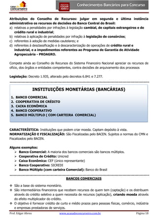 Atribuições do Conselho de Recursos: julgar em segunda e última instância
administrativa os recursos de decisões do Banco Central do Brasil:
a) relativas a penalidades por infrações à legislação cambial, de capitais estrangeiros e de
crédito rural e industrial;
b) relativas à aplicação de penalidades por infração à legislação de consórcios;
c) referentes à adoção de medidas cautelares; e
d) referentes à desclassificação e à descaracterização de operações de crédito rural e
industrial, e a impedimentos referentes ao Programa de Garantia de Atividade
Agropecuária - PROAGRO.
Compete ainda ao Conselho de Recursos do Sistema Financeiro Nacional apreciar os recursos de
ofício, dos órgãos e entidades competentes, contra decisões de arquivamento dos processos
Legislação: Decreto 1.935, alterado pelo decretos 6.841 e 7.277.

INSTITUIÇÕES MONETÁRIAS (BANCÁRIAS)
1.
2.
3.
4.
5.

BANCO COMERCIAL
COOPERATIVA DE CRÉDITO
CAIXA ECONÔMICA
BANCO COOPERATIVO
BANCO MÚLTIPLO ( COM CARTEIRA COMERCIAL)

CARACTERÍSTICA: Instituições que podem criar moeda. Captam depósito à vista.
NORMATIZAÇÃO E FISCALIZAÇÃO: São Fiscalizadas pelo BACEN. Sujeitos a normas do CMN e
Fiscalizados pelo BACEN.
Alguns exemplos:
 Banco Comercial: A maioria dos bancos comerciais são bancos múltiplos.
 Cooperativa de Crédito: Unicred
 Caixa Econômica: CEF (único representante)
 Banco Cooperativo: SICREDI
 Banco Múltiplo (com carteira Comercial): Banco do Brasil
BANCOS COMERCIAIS
 São a base do sistema monetário.
 São intermediários financeiros que recebem recursos de quem tem (captação) e os distribuem
através do crédito seletivo a quem necessita de recursos (aplicação), criando moeda através
do efeito multiplicador do crédito.
 O objetivo é fornecer crédito de curto e médio prazos para pessoas físicas, comércio, indústria
e empresas prestadoras de serviços.
Prof. Edgar Abreu

www.acasadoconcurseiro.com.br

Página 18

 
