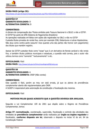 SAIBA MAIS (artigo 39):
http://www.cvm.gov.br/asp/cvmwww/atos/exiato.asp?File=%5Cinst%5Cinst409.htm

QUESTÃO 57
GABARITO DIVULGADO: D
ALTERNATIVA CORRETA: D
COMENTÁRIO:
A câmara de compensação dos Títulos emitidos pelo Tesouro Nacional é o SELIC e não a CETIP.
O CETIP faz parte do SPB (Sistema de Pagamentos Brasileiro)
As operações realizadas em Bolsa com ações são registradas na CBLC e não no CETIP
Custodia títulos privados de renda fixa, como por exemplo CDB, Debentures e Letras Hipotecárias.
Não atua como contra parte (assumir risco quando uma das partes não honrar com pagamento)
dos títulos que mantém registro.
Apesar da CETIP custodiar título como “swap” que é um derivativo de Renda variável e não renda
fixa, e também títulos públicos municipais e estaduais, a questão está correta, pois o autor não
utilizou termos como “somente” “exclusivamente” e etc.
DIFICULDADE: Fácil
SAIBA MAIS: http://www.bcb.gov.br/htms/novaPaginaSPB/cetip.asp
QUESTÃO 58
GABARITO DIVULGADO: A
ALTERNATIVA CORRETA: CNSP (Não consta)
COMENTÁRIO:
Esta questão é fácil, porém ao meu ver está errada, já que os planos de previdências
complementar aberto são regulamentados pelo CNSP.
A SUSEP é responsável pela autorização da constituição e fiscalização dos mesmos.
DIFICULDADE: Fácil
MOTIVOS PELOS QUAIS ACREDITO QUE A QUESTÃO DEVERIA SER ANULADA.
Segundo a Lei Complementar 109 de 2001 que dispõe sobre o Regime de Previdência
Complementar, temos:
Artigo 5º: normatização, coordenação, supervisão, fiscalização e controle das atividades das
entidades de previdência complementar serão realizados por órgão ou órgãos regulador e
fiscalizador, conforme disposto em lei, observado o disposto no inciso VI do art. 84 da
Constituição Federal

Prof. Edgar Abreu

www.acasadoconcurseiro.com.br

Página 180

 