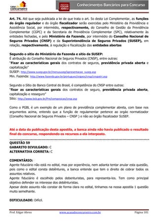 Art. 74. Até que seja publicada a lei de que trata o art. 5o desta Lei Complementar, as funções
do órgão regulador e do órgão fiscalizador serão exercidas pelo Ministério da Previdência e
Assistência Social, por intermédio, respectivamente, do Conselho de Gestão da Previdência
Complementar (CGPC) e da Secretaria de Previdência Complementar (SPC), relativamente às
entidades fechadas, e pelo Ministério da Fazenda, por intermédio do Conselho Nacional de
Seguros Privados (CNSP) e da Superintendência de Seguros Privados (SUSEP), em
relação, respectivamente, à regulação e fiscalização das entidades abertas
Segundo o sitio do Ministério da Fazenda e sitio da SUSEP:
É atribuição do Conselho Nacional de Seguros Privados (CNSP), entre outras:
“Fixar as características gerais dos contratos de seguros, previdência privada aberta e
capitalização”
SUSEP: http://www.susep.gov.br/menususep/apresentacao_susep.asp
Min. Fazenda: http://www.fazenda.gov.br/portugues/orgaos/cnsp/cnspatri.asp
Segundo o Sítio do Banco Central do Brasil, é competência do CNSP entre outras:
“fixar as características gerais dos contratos de seguro, previdência privada aberta,
capitalização e resseguro”
Sitio: http://www.bcb.gov.br/Pre/composicao/cnsp.asp
Como o PGBL é um exemplo de um plano de previdência complementar abreta, com base nos
argumentos acima, entendo que a função de regulamentar pertence ao orgáo normatizador
(Conselho Nacional de Seguros Privados – CNSP ) e não ao órgão fiscalizador SUSEP.

Até a data da publicação desta apostila, a banca ainda não havia publicado o resultado
final do concurso, respondendo os recursos a ela interposto.
QUESTÃO 59
GABARITO DIVULGADO: C
ALTERNATIVA CORRETA: C
COMENTÁRIO:
Agente fiduciário não está no edital, mas por ecperiência, nem adianta tentar anular esta questão,
pois como o edital consta debêntures, a banca entende que tem o direito de cobrar todos os
assuntos relativos.
Agente fiduciário é escolhido pelos debenturistas, para representa-los. Tem como principal
objetivo defender os interesse dos debênturistas.
Apesar deste assunto não constar de forma clara no edital, tinhamos na nossa apostila 1 questão
muito semelhante.
DIFICULDADE: Difícil.

Prof. Edgar Abreu

www.acasadoconcurseiro.com.br

Página 181

 