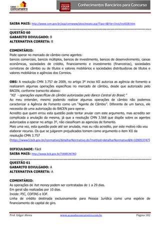 SAIBA MAIS: http://www.cvm.gov.br/asp/cvmwww/atos/exiato.asp?Tipo=I&File=/inst/inst028.htm
QUESTÃO 60
GABARITO DIVULGADO: B
ALTERNATIVA CORRETA: B
COMENTÁRIO:
Pode operar no mercado de câmbio como agentes:
bancos comerciais, bancos múltiplos, bancos de investimento, bancos de desenvolvimento, caixas
econômicas, sociedades de crédito, financiamento e investimento (financeiras), sociedades
corretoras de câmbio ou de títulos e valores mobiliários e sociedades distribuidoras de títulos e
valores mobiliários e agências dos Correios.
OBS: A resolução CMN 3.757 de 2009, no artigo 3º inciso XII autoriza as agência de fomento a
realizarem algumas operações específicas no mercado de câmbio, desde que autorizado pelo
BACEN, conforme transcrito abaixo:

“XII - operações específicas de câmbio autorizadas pelo Banco Central do Brasil;”
Ao meu entender, mesmo podendo realizar algumas operações de câmbio não podemos
caracterizar a Agência de Fomento como um “Agente de Câmbio”. Diferente de um banco, ele
necessita de uma autorização do BACEN para operar.
Acredito que quem errou esta questão pode tentar anular com este argumento, mas acredito ser
complicada a anulação da mesma, já que a resolução CMN 3.568 que dispõe sobre os agentes
autorizados a operar no artigo 3º, não classificam as agencias de fomento.
Mais uma vez, esta questão pode até ser anulada, mas eu não acredito, por este motivo não vou
elaborar recurso. Os que se julgarem prejudicados tomem como argumento o item XII da
resolução CMN 3.757
(https://www3.bcb.gov.br/normativo/detalharNormativo.do?method=detalharNormativo&N=109053747)
DIFICULDADE: Fácil
SAIBA MAIS: http://www.bcb.gov.br/?IAMCINTRO
QUESTÃO 61
GABARITO DIVULGADO: A
ALTERNATIVA CORRETA: A
COMENTÁRIO:
As operações de hot money podem ser contratadas de 1 a 29 dias.
Em geral são realizadas por 10 dias.
Incide: PIC, COFINS e IOF.
Linha de crédito destinada exclusivamente para Pessoa Jurídica como uma espécie de
financiamento de capital de giro.

Prof. Edgar Abreu

www.acasadoconcurseiro.com.br

Página 182

 
