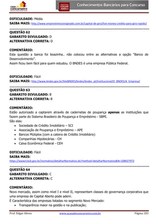 DIFICULDADE: Média
SAIBA MAIS: http://www.emprestimoconsignado.com.br/capital-de-giro/hot-money-credito-para-giro-rapido/
QUESTÃO 62
GABARITO DIVULGADO: D
ALTERNATIVA CORRETA: D
COMENTÁRIO:
Esta questão a banca foi boazinha.. não colocou entre as alternativas a opção “Banco de
Desenvolvimento”.
Assim ficou bem fácil para quem estudou. O BNDES é uma empresa Pública Federal.

DIFICULDADE: Fácil
SAIBA MAIS: http://www.bndes.gov.br/SiteBNDES/bndes/bndes_pt/Institucional/O_BNDES/A_Empresa/
QUESTÃO 63
GABARITO DIVULGADO: B
ALTERNATIVA CORRETA: B
COMENTÁRIO:
Estão autorizado a captarem através de cadernetas de poupança apenas as instituições que
fazem parte do Sistema Brasileiro de Poupança e Empréstimo - SBPE.
São elas:
 Sociedade de Crédito Imobiliário – SCI
 Associação de Poupança e Empréstimo – APE
 Bancos Mútiplos (com a cateira de Crédito Imobiliário)
 Companhias Hipotecárias - CH
 Caixa Econômica Federal - CEH
DIFICULDADE: Fácil
SAIBA MAIS:
https://www3.bcb.gov.br/normativo/detalharNormativo.do?method=detalharNormativo&N=108027972

QUESTÃO 64
GABARITO DIVULGADO: C
ALTERNATIVA CORRETA: C
COMENTÁRIO:
Novo mercado, assim como nível I e nível II, representam classes de governança corporativa que
uma empresa de Capital Aberto pode aderir.
É Característica das empresas listadas no segmento Novo Mercado:
 Transparência maior na gestão e na publicação;
Prof. Edgar Abreu

www.acasadoconcurseiro.com.br

Página 183

 