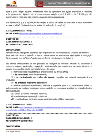 Essa é para pegar aqueles investidores que ao aplicarem em ações efetuaram o depósito
antecipadamente. Quando isto acontence é uma exigência da C.T.V.M ou da D.T.V.M que não
querem correr risco, por isso exigem o depósito com antecedência.
Mas lembramos que a liquidação de compra e venda de ações no mercado à vista acontecem
sempre em D+3 (3 dias uteis após a data de realização do negócio)
DIFICULDADE: Fácil / Média
SAIBA MAIS: http://www.bmfbovespa.com.br/Pdf/mercvist080604.pdf
QUESTÃO 68
GABARITO DIVULGADO: B
ALTERNATIVA CORRETA: B
COMENTÁRIO:
Também muito inteligente, cobrando algo importante da lei de combate a lavagem de dinheiro.
Para melhorar ainda a questão o autor colocou entre as alternativas algo ligado a sonegação
fiscal, assunto que os “leigos” costumam confundir com lavagem de dinheiro.
São crimes antecedentes de um processo de lavagem de dinheiro: Ocultar ou dissimular a
natureza, origem, localização, disposição, movimentação ou propriedade de bens, direitos ou
valores provenientes, direta ou indiretamente, de crime:
I - de tráfico ilícito de substâncias entorpecentes ou drogas afins;
II – de terrorismo e seu financiamento;
III - de contrabando ou tráfico de armas, munições ou material destinado à sua
produção;
IV - de extorsão mediante seqüestro;
V - contra a Administração Pública, inclusive a exigência, para si ou para outrem, direta ou
indiretamente, de qualquer vantagem, como condição ou preço para a prática ou omissão de atos
administrativos;
VI - contra o sistema financeiro nacional;
VII - praticado por organização criminosa.
VIII – praticado por particular contra a administração pública estrangeira
DIFICULDADE: Fácil / Média
SAIBA MAIS: https://www.coaf.fazenda.gov.br/conteudo/legislacaoe-normas/normas-do-bancocentral/circular-no-3461-de-24-de-julho-de-2009/

QUESTÃO 69
GABARITO DIVULGADO: D
ALTERNATIVA CORRETA: D
COMENTÁRIO:
Prof. Edgar Abreu

www.acasadoconcurseiro.com.br

Página 185

 