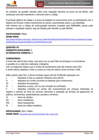Ao contrário da questão cobrada sobre auto regulação bancária da prova do dia 06/02, esta
contempal uma fato importante e relevante sobre o código
O principal objetivo do código é a busca de lealdade na concorrencia entre os participantes com o
objetivo de fornecer melhor atendimento ao cliente, auementando assim a sua satisfação
Vale lembrar que o código de autoregulação bancária, proposto pela FEBRABAN, jamais pode
sobrepor a legislação vigente, seja ela editada pelo Planalto ou pelo BACEN.
DIFICULDADE: Média
SAIBA MAIS:
http://www.febraban.org.br/p5a_52gt34++5cv8_4466+ff145afbb52ffrtg33fe36455li5411pp+e/sitefebraban/Codigo
%20de%20Auto-Regulacao%20Bancaria%20VF%20(clean).pdf

QUESTÃO 70
GABARITO DIVULGADO: E
ALTERNATIVA CORRETA: E
COMENTÁRIO:
O texto não está lá esta coisas, mas quem sou eu para falar de portogues e concordancia.
A questão em si está bem elaborada, inteligente.
Com um peguinha clássico que é fundos de investimento (não são cobertos pelo FGC)
E ainda colocou depósito à vista e a prazo ao invés de colocar conta corrente e CDB.
Estão coberto pelo FGC, d eforma limitada (agora até R$ 70.000,00) aplicações em:
I
depósitos à vista ou sacáveis mediante aviso prévio;
II
depósitos em contas correntes de depósito para investimento;
III
depósitos de poupança;
IV
depósitos a prazo, com ou sem emissão de certificado;
V
depósitos mantidos em contas não movimentáveis por cheques destinadas ao
registro e controle do fluxo de recursos referentes à prestação de serviços de pagamento de
salários, vencimentos, aposentadorias, pensões e similares;
VI
letras de câmbio;
VII
letras imobiliárias;
VIII letras hipotecárias;
IX
letras de crédito imobiliário.
DIFICULDADE: Fácil / Média
SAIBA MAIS: http://www.fgc.org.br/?conteudo=1&ci_menu=179

Prof. Edgar Abreu

www.acasadoconcurseiro.com.br

Página 186

 