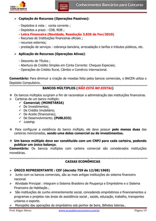  Captação de Recursos (Operações Passivas):
- Depósitos à vista : conta corrente ;
- Depósitos a prazo : CDB, RDB ;
- Letra Financeira (Novidade, Resolução 3.836 de Fev/2010)
- Recursos de Instituições financeiras oficiais ;
- recursos externos;
- prestação de serviços : cobrança bancária, arrecadação e tarifas e tributos públicos, etc.
 Aplicação de Recursos (Operações Ativas):
- Desconto de Títulos ;
- Abertura de Crédito Simples em Conta Corrente: Cheques Especiais;
- Operações de Crédito Rural, Câmbio e Comércio internacional.
Comentário: Para diminuir a criação de moedas feita pelos bancos comerciais, o BACEN utiliza o
Depósito Compulsório.
BANCOS MÚLTIPLOS (NÃO ESTÁ NO EDITAL)
 Os bancos múltiplos surgiram a fim de racionalizar a administração das instituições financeiras.
 Carteiras de um banco múltiplo:
 Comercial; (MONETÁRIA)
 De Investimentos;
 De Crédito Imobiliário;
 De Aceite (financeiras);
 De Desenvolvimento; (PUBLICO)
 Leasing.
 Para configurar a existência do banco múltiplo, ele deve possuir pelo menos duas das
carteiras mencionadas, sendo uma delas comercial ou de investimentos.
 Um banco múltiplo deve ser constituído com um CNPJ para cada carteira, podendo
publicar um único balanço.
Comentário: Os bancos múltiplos com carteira comercial são considerados instituições
monetárias.
CAIXAS ECONÔMICAS
 ÚNICO REPRESENTANTE : CEF (decreto 759 de 12/08/1969)
 Junto com os bancos comerciais, são as mais antigas instituições do sistema financeiro
nacional.
 Atividade Principal : integram o Sistema Brasileiro de Poupança e Empréstimo e o Sistema
Financeiro da Habitação ;
 São instituições de cunho eminentemente social, concedendo empréstimos e financiamentos a
programas e projetos nas áreas de assistência social , saúde, educação, trabalho, transportes
urbanos e esporte.
 Monopólio das operações de empréstimo sob penhor de bens, Bilhetes loterias..
Prof. Edgar Abreu

www.acasadoconcurseiro.com.br

Página 19

 