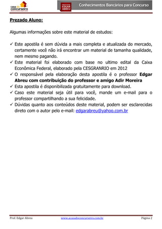 Prezado Aluno:
Algumas informações sobre este material de estudos:
 Este apostila é sem dúvida a mais completa e atualizada do mercado,
certamente você não irá encontrar um material de tamanha qualidade,
nem mesmo pagando.
 Este material foi elaborado com base no ultimo edital da Caixa
Econômica Federal, elaborado pela CESGRANRIO em 2012
 O responsável pela elaboração desta apostila é o professor Edgar
Abreu com contribuição do professor e amigo Adir Moreira
 Esta apostila é disponibilizada gratuitamente para download.
 Caso este material seja útil para você, mande um e-mail para o
professor compartilhando a sua felicidade.
 Dúvidas quanto aos conteúdos deste material, podem ser esclarecidas
direto com o autor pelo e-mail: edgarabreu@yahoo.com.br

Prof. Edgar Abreu

www.acasadoconcurseiro.com.br

Página 2

 