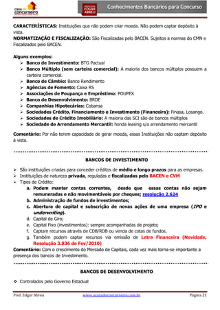 CARACTERÍSTICAS: Instituições que não podem criar moeda. Não podem captar depósito à
vista.
NORMATIZAÇÃO E FISCALIZAÇÃO: São Fiscalizadas pelo BACEN. Sujeitos a normas do CMN e
Fiscalizados pelo BACEN.
Alguns exemplos:
 Banco de Investimento: BTG Pactual
 Banco Múltiplo (sem carteira comercial): A maioria dos bancos múltiplos possuem a
carteira comercial.
 Banco de Câmbio: Banco Rendimento
 Agências de Fomento: Caixa RS
 Associações de Poupança e Empréstimo: POUPEX
 Banco de Desenvolvimento: BRDE
 Companhias Hipotecárias: Cobansa
 Sociedades Crédito, Financiamento e Investimento (Financeira): Finasa, Losango.
 Sociedades de Crédito Imobiliário: A maioria das SCI são de bancos múltiplos
 Sociedade de Arrendamento Mercantil: honda leasing s/a arrendamento mercantil
Comentário: Por não terem capacidade de gerar moeda, essas Instituições não captam depósito
à vista.

BANCOS DE INVESTIMENTO
 São instituições criadas para conceder créditos de médio e longo prazos para as empresas.
 Instituições de natureza privada, reguladas e fiscalizadas pelo BACEN e CVM
 Tipos de Crédito:
a. Podem manter contas correntes, desde que essas contas não sejam
remuneradas e não movimentáveis por cheques; resolução 2.624
b. Administração de fundos de investimentos;
c. Abertura de capital e subscrição de novas ações de uma empresa (IPO e
underwriting).
d. Capital de Giro;
e. Capital Fixo (investimentos): sempre acompanhadas de projeto;
f. Captam recursos através de CDB/RDB ou venda de cotas de fundos.
g. Também podem captar recursos via emissão de Letra Financeira (Novidade,
Resolução 3.836 de Fev/2010)
Comentário: Com o crescimento do Mercado de Capitais, cada vez mais torna-se importante a
presença dos bancos de Investimento.
BANCOS DE DESENVOLVIMENTO
 Controlados pelo Governo Estadual
Prof. Edgar Abreu

www.acasadoconcurseiro.com.br

Página 21

 