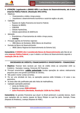  ATENÇÃO: Legalmente o BNDES NÃO é um Banco de Desenvolvimento, ele é uma
empresa Pública Federal. (Resolução 394/1976);
 Objetivos:
o Financiamento a médio e longo prazos;
o Impulsionar o desenvolvimento econômico e social da região e do país;
 Captação:
o Repasse de órgãos financeiros do Governo Federal;
o Repasse do BNDES;
o CDB/RDB
o Cédulas hipotecárias,
o Cédulas pignoratícias de debêntures
 Aplicação:
o Empréstimos e Financiamentos de médio e longo prazos;
o Leasing
 Principais agentes de fomentos regionais:
o BNB (Banco do Nordeste), BASA (Banco da Amazônia)
 Exemplo de Banco de Desenvolvimento:
o BRDE (Banco Regional de Desenvolvimento do Extremo Sul).
Comentário: O BNDES não é considerado Banco de Desenvolvimento pelo fato de ser
uma empresa Pública Federal, o que é vetado a um Banco de Desenvolvimento segundo a
resolução 394 de 1976.
SOCIEDADES DE CRÉDITO, FINANCIAMENTO E INVESTIMENTO - FINANCEIRAS
 Objetivo: financiar bens duráveis por meio de crédito direto ao consumidor (CDC ou
Crediário). Exemplos: Losango, Portocred, BV Financeira.
 Principal característica: crédito pulverizado (muitas operações de valores relativamente
pequenos para uma grande quantidade de clientes).
 Não podem manter contas-correntes;
 Por ser uma atividade de risco, as operações passivas estão limitadas a 12 vezes o seu
patrimônio.
 As taxas altas são justificadas pelo alto índice de inadimplência;
 Captação (operações passivas):
 Letras de Câmbio (LC);
 Depósito a prazo (RDB APENAS)
 Letra Financeira (Novidade, Resolução 3.836 de Fev/2010)
Comentário: As grandes Financeiras que atuam no Brasil pertencem a grandes bancos. Assim
suas captações são na maioria repasse do Banco Mútiplo no qual faz parte. Exemplo, Finasa
(Repasse do Bradesco), Losango (Repasse do HSBC).

Prof. Edgar Abreu

www.acasadoconcurseiro.com.br

Página 22

 