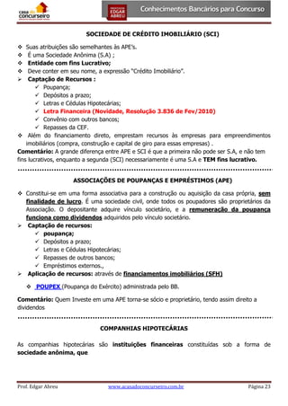 SOCIEDADE DE CRÉDITO IMOBILIÁRIO (SCI)
Suas atribuições são semelhantes às APE’s.
É uma Sociedade Anônima (S.A) ;
Entidade com fins Lucrativo;
Deve conter em seu nome, a expressão “Crédito Imobiliário”.
Captação de Recursos :
 Poupança;
 Depósitos a prazo;
 Letras e Cédulas Hipotecárias;
 Letra Financeira (Novidade, Resolução 3.836 de Fev/2010)
 Convênio com outros bancos;
 Repasses da CEF.
 Além do financiamento direto, emprestam recursos às empresas para empreendimentos
imobiliários (compra, construção e capital de giro para essas empresas) .
Comentário: A grande diferença entre APE e SCI é que a primeira não pode ser S.A, e não tem
fins lucrativos, enquanto a segunda (SCI) necessariamente é uma S.A e TEM fins lucrativo.






ASSOCIAÇÕES DE POUPANÇAS E EMPRÉSTIMOS (APE)
 Constitui-se em uma forma associativa para a construção ou aquisição da casa própria, sem
finalidade de lucro. É uma sociedade civil, onde todos os poupadores são proprietários da
Associação. O depositante adquire vínculo societário, e a remuneração da poupança
funciona como dividendos adquiridos pelo vínculo societário.
 Captação de recursos:
 poupança;
 Depósitos a prazo;
 Letras e Cédulas Hipotecárias;
 Repasses de outros bancos;
 Empréstimos externos.,
 Aplicação de recursos: através de financiamentos imobiliários (SFH)
 POUPEX (Poupança do Exército) administrada pelo BB.
Comentário: Quem Investe em uma APE torna-se sócio e proprietário, tendo assim direito a
dividendos
COMPANHIAS HIPOTECÁRIAS
As companhias hipotecárias são instituições financeiras constituídas sob a forma de
sociedade anônima, que

Prof. Edgar Abreu

www.acasadoconcurseiro.com.br

Página 23

 
