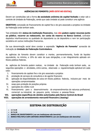 AGÊNCIAS DE FOMENTO (NÃO ESTÁ NO EDITAL)
Devem ser constituídas sob a forma de sociedade anônima de capital fechado e estar sob o
controle de Unidade da Federação, sendo que cada Unidade só pode constituir uma agência
OBJETIVO: concessão de financiamento de capital fixo e de giro associado a projetos na Unidade
da Federação onde tenham sede.
Tais entidades têm status de instituição financeira, mas não podem captar recursos junto
ao público, recorrer ao redesconto, ter conta de reserva no Banco Central, contratar
depósitos interfinanceiros na qualidade de depositante ou de depositária e nem ter participação
societária em outras instituições financeiras.
De sua denominação social deve constar a expressão "Agência de Fomento" acrescida da
indicação da Unidade da Federação Controladora.
As agências de fomento devem constituir e manter, permanentemente, fundo de liquidez
equivalente, no mínimo, a 10% do valor de suas obrigações, a ser integralmente aplicado em
títulos públicos federais.
As agências de fomento podem realizar, na Unidade da Federação onde tenham sede, as
seguintes operações e atividades, entre outras, observada a regulamentação aplicável em cada
caso:
I. financiamento de capitais fixo e de giro associado a projetos
II. prestação de serviços de consultoria e de agente financeiro
III. aplicação de disponibilidades de caixa em títulos públicos federais, inclusive por meio de
operações compromissadas
IV. swap para proteção de posições próprias
V. operações de crédito rural
VI. financiamento para o desenvolvimento de empreendimentos de natureza profissional,
comercial ou industrial, de pequeno porte, inclusive a pessoas físicas
VII. operações específicas de câmbio autorizadas pelo Banco Central do Brasil
VIII. operações de arrendamento mercantil financeiro (leasing)

SISTEMA DE DISTRIBUIÇÃO





C.T.V.M
D.T.V.M
BANCO DE INVESTIMENTO (ver em instituiçoes não bancária)
BANCO MÚLTIPLO COM CARTEIRA INVESTIMENTO (ver em instituiçoes não bancária)

Prof. Edgar Abreu

www.acasadoconcurseiro.com.br

Página 25

 