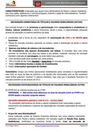 CARACTERÍSTICAS: Instituições que atuam como distribuidores de títulos e valores mobiliários,
tais como ações, debêntures e commercial papers, fazendo o papel de intermediadores. Também
conhecidos como Agentes Underwriters.
SOCIEDADES CORRETORAS DE TÍTULOS E VALORES MOBILIÁRIOS (SCTVM)
Sua principal função é a de promover a aproximação entre compradores e vendedores de
títulos, valores mobiliários e ativos financeiros, dando a estes, a negociabilidade adequada
através de operações no sistema eletrônico da bolsa
 constituídas sob a forma de S.A, dependem da autorização do CVM e do BACEN para
funcionar;
 Típicas do mercado acionário, operando na compra, venda e distribuição de títulos e valores
mobiliários;
 Operam nas bolsas de valores e de mercadorias;
 Os investidores não operam diretamente nas bolsas. O investidor abre uma conta
corrente na corretora, que atua nas bolsas a seu pedido, mediante cobrança de comissão
(também chamada de corretagem, de onde obtém seus ganhos).
 Uma corretora pode atuar também por conta própria;
 Têm a função de dar maior liquidez e segurança ao mercado acionário.
 Podem Administrar fundos e clubes de Investimento.
 Podem Intermediar operações de Câmbio
Comentário: Graças aos limites operacionais estabelecidos pelas corretoras e regulamentados
pela CVM, os riscos de falta de solvência e de liquidez são minimizados, pois se não existissem
esses limites poderiam “quebrar” o sistema mobiliário, haja vista que a liquidação financeira no
mercado acionário se dá sempre em D+3.
SOCIEDADES DISTRIBUIDORAS DE TÍTULOS DE VALORES MOBILIÁRIOS (DTVM)
As DTVM tem as mesmas funções que as CTVM.
NOVIDADE  Não existe mais diferença na área de atuação entre as CTVM e as
DTVM desde a decisão conjunta abaixo
DECISÃO CONJUNTA (BACEN E CVM N°17) – 02/03/2009:
“As sociedades distribuidoras de títulos e valores mobiliários ficam autorizadas a operar
diretamente nos ambientes e sistemas de negociação dos mercados organizados de bolsa de
valores.”
 O que faz uma Distribuidora?
Como instituição auxiliar do Sistema Financeiro Nacional, tem como objetivo intermediar
operações com Títulos e valores mobiliários. Por exemplo: papéis de Renda Fixa, Ações,
Debêntures, certificados de incentivos fiscais e, ainda, atuar no mercado de
Prof. Edgar Abreu

www.acasadoconcurseiro.com.br

Página 26

 