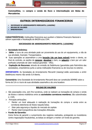 Commodities, na compra e venda de Ouro e intermediação em Bolsa de
Mercadorias.

OUTROS INTERMEDIÁRIOS FINANCEIROS




SOCIEDADE DE ARRENDAMENTO MERCANTIL (LEASING)
BOLSAS DE VALORES
BM&FBOVESPA

CARACTERÍSTICAS: Instituições financeiras que auxiliam o Sistema Financeiro Nacional e
sofrem supervisão e fiscalização do BACEN e/ou CVM.
SOCIEDADES DE ARRENDAMENTO MERCANTIL (LEASING)
 Sociedade Anônima;
 Idéia: o lucro de uma atividade pode ser proveniente do uso de um equipamento, e não de
sua atividade. Exemplo: Transportadora.
 Suas operações se assemelham a uma locação (de um bem móvel) tendo o cliente, ao
final do contrato, as opções de renovar, devolver o bem, ou adquirir o bem por um valor
prefixado (chamado de valor residual garantido - VRG).
 Captação de Recursos: através da emissão de Debêntures (garantidos pelo Patrimônio das
sociedades), empréstimos junto a outras instituições financeiras ou de recursos no exterior.
IMPORTANTE: As Sociedades de Arrendamento Mercantil (leasing) estão autorizadas a emitir
Debêntures mesmo não sendo S.A Aberta.
Comentário: Uma Sociedade de Arrendamento Mercantil deve ser constituída SEMPRE sobre a
forma de S.A e o lucro de suas atividades assemelha a de uma locadora
BOLSAS DE VALORES
 São associações civis, sem fins lucrativos, onde se realizam as transações de compra e venda
de títulos e valores mobiliários entre as sociedades corretoras membros. São subordinadas
à CVM;
 Principais atribuições:
 Manter um local adequado à realização de transações de compra e venda entre as
corretoras detentoras de títulos naquela bolsa;
 Zelar pela segurança e liquidez do mercado de capitais
 Manter total transparência das transações efetuadas.
 Fundo de Garantia:
Como forma de garantir o cumprimento dos negócios realizados, protegendo os investidores
contra negociações fraudulentas, as bolsas se obrigam a manter um fundo de garantia.
Prof. Edgar Abreu

www.acasadoconcurseiro.com.br

Página 27

 