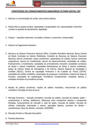CONTEÚDOS DE CONHECIMENTOS BANCÁRIOS ÚLTIMO EDITAL CEF
1. Abertura e movimentação de contas: documentos básicos.

2. Pessoa física e pessoa jurídica: capacidade e incapacidade civil, representação e domicílio.
(consta na apostila de atendimento, legislação)

3. Cheque – requisitos essenciais, circulação, endosso, cruzamento, compensação.

4. Sistema de Pagamentos Brasileiro.

5. Estrutura do Sistema Financeiro Nacional (SFN): Conselho Monetário Nacional; Banco Central
do Brasil; Comissão de Valores Mobiliários; Conselho de Recursos do Sistema Financeiro
Nacional; bancos comerciais; caixas econômicas; cooperativas de crédito; bancos comerciais
cooperativos; bancos de investimento; bancos de desenvolvimento; sociedades de crédito,
financiamento e investimento; sociedades de arrendamento mercantil; sociedades corretoras
de títulos e valores mobiliários; sociedades distribuidoras de títulos e valores mobiliários;
bolsas de valores; bolsas de mercadorias e de futuros; Sistema Especial de Liquidação e
Custódia (SELIC); Central de Liquidação Financeira e de Custódia de Títulos (CETIP);
sociedades de crédito imobiliário; associações de poupança e empréstimo; Sistema de Seguros
Privados: sociedades de capitalização; Previdência Complementar: entidades abertas e
entidades fechadas de previdência privada.

6. Noções de política econômica, noções de política monetária, instrumentos de política
monetária, formação da taxa de juros.

7. Mercado Financeiro - mercado monetário; mercado de crédito; mercado de capitais: ações –
características e direitos, debêntures, diferenças entre companhias abertas e companhias
fechadas, funcionamento do mercado à vista de ações, mercado de balcão; mercado de
câmbio: instituições autorizadas a operar; operações básicas; contratos de câmbio –
características; taxas de câmbio; remessas; SISCOMEX.
8. Mercado Primário e Mercado Secundário
9. Produtos Bancários.
Prof. Edgar Abreu

www.acasadoconcurseiro.com.br

Página 3

 