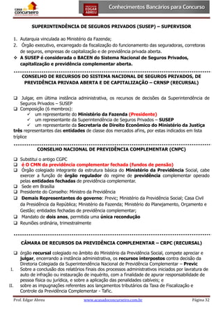 SUPERINTENDÊNCIA DE SEGUROS PRIVADOS (SUSEP) – SUPERVISOR
1. Autarquia vinculada ao Ministério da Fazenda;
2. Órgão executivo, encarregado da fiscalização do funcionamento das seguradoras, corretoras
de seguros, empresas de capitalização e de previdência privada aberta.
 A SUSEP é considerada o BACEN do Sistema Nacional de Seguros Privados,
capitalização e previdência complementar aberta.
CONSELHO DE RECURSOS DO SISTEMA NACIONAL DE SEGUROS PRIVADOS, DE
PREVIDÊNCIA PRIVADA ABERTA E DE CAPITALIZAÇÃO – CRNSP (RECURSAL)
 Julgar, em última instância administrativa, os recursos de decisões da Superintendência de
Seguros Privados – SUSEP
 Composição (6 membros):
 um representante do Ministério da Fazenda (Presidente)
 um representante da Superintendência de Seguros Privados – SUSEP
 um representante da Secretaria de Direito Econômico do Ministério da Justiça
três representantes das entidades de classe dos mercados afins, por estas indicados em lista
tríplice
CONSELHO NACIONAL DE PREVIDÊNCIA COMPLEMENTAR (CNPC)
 Substitui o antigo CGPC
 é O CMN da previdência complementar fechada (fundos de pensão)
 Órgão colegiado integrante da estrutura básica do Ministério da Previdência Social, cabe
exercer a função de órgão regulador do regime de previdência complementar operado
pelas entidades fechadas de previdência complementar.
 Sede em Brasília
 Presidente do Conselho: Ministro da Previdência
 Demais Representantes do governo: Previc; Ministério da Previdência Social; Casa Civil
da Presidência da República; Ministério da Fazenda; Ministério do Planejamento, Orçamento e
Gestão; entidades fechadas de previdência complementar;
 Mandato de dois anos, permitida uma única recondução
 Reuniões ordinária, trimestralmente

CÂMARA DE RECURSOS DA PREVIDÊNCIA COMPLEMENTAR – CRPC (RECURSAL)
 órgão recursal colegiado no âmbito do Ministério da Previdência Social, compete apreciar e
julgar, encerrando a instância administrativa, os recursos interpostos contra decisão da
Diretoria Colegiada da Superintendência Nacional de Previdência Complementar – Previc
I.
Sobre a conclusão dos relatórios finais dos processos administrativos iniciados por lavratura de
auto de infração ou instauração de inquérito, com a finalidade de apurar responsabilidade de
pessoa física ou jurídica, e sobre a aplicação das penalidades cabíveis; e
II.
sobre as impugnações referentes aos lançamentos tributários da Taxa de Fiscalização e
Controle da Previdência Complementar - Tafic.
Prof. Edgar Abreu

www.acasadoconcurseiro.com.br

Página 32

 