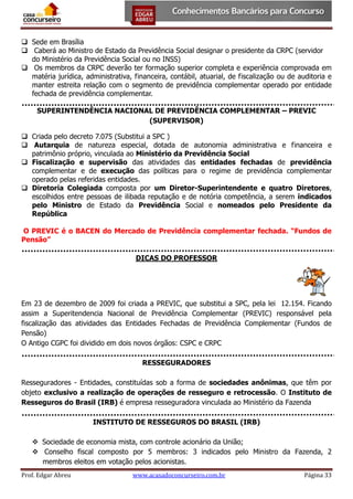  Sede em Brasília
 Caberá ao Ministro de Estado da Previdência Social designar o presidente da CRPC (servidor
do Ministério da Previdência Social ou no INSS)
 Os membros da CRPC deverão ter formação superior completa e experiência comprovada em
matéria jurídica, administrativa, financeira, contábil, atuarial, de fiscalização ou de auditoria e
manter estreita relação com o segmento de previdência complementar operado por entidade
fechada de previdência complementar.
SUPERINTENDÊNCIA NACIONAL DE PREVIDÊNCIA COMPLEMENTAR – PREVIC
(SUPERVISOR)
 Criada pelo decreto 7.075 (Substitui a SPC )
 Autarquia de natureza especial, dotada de autonomia administrativa e financeira e
patrimônio próprio, vinculada ao Ministério da Previdência Social
 Fiscalização e supervisão das atividades das entidades fechadas de previdência
complementar e de execução das políticas para o regime de previdência complementar
operado pelas referidas entidades.
 Diretoria Colegiada composta por um Diretor-Superintendente e quatro Diretores,
escolhidos entre pessoas de ilibada reputação e de notória competência, a serem indicados
pelo Ministro de Estado da Previdência Social e nomeados pelo Presidente da
República
O PREVIC é o BACEN do Mercado de Previdência complementar fechada. “Fundos de
Pensão”
DICAS DO PROFESSOR

Em 23 de dezembro de 2009 foi criada a PREVIC, que substitui a SPC, pela lei 12.154. Ficando
assim a Superitendencia Nacional de Previdência Complementar (PREVIC) responsável pela
fiscalização das atividades das Entidades Fechadas de Previdência Complementar (Fundos de
Pensão)
O Antigo CGPC foi dividido em dois novos órgãos: CSPC e CRPC
RESSEGURADORES
Resseguradores - Entidades, constituídas sob a forma de sociedades anônimas, que têm por
objeto exclusivo a realização de operações de resseguro e retrocessão. O Instituto de
Resseguros do Brasil (IRB) é empresa resseguradora vinculada ao Ministério da Fazenda
INSTITUTO DE RESSEGUROS DO BRASIL (IRB)
 Sociedade de economia mista, com controle acionário da União;
 Conselho fiscal composto por 5 membros: 3 indicados pelo Ministro da Fazenda, 2
membros eleitos em votação pelos acionistas.
Prof. Edgar Abreu

www.acasadoconcurseiro.com.br

Página 33

 