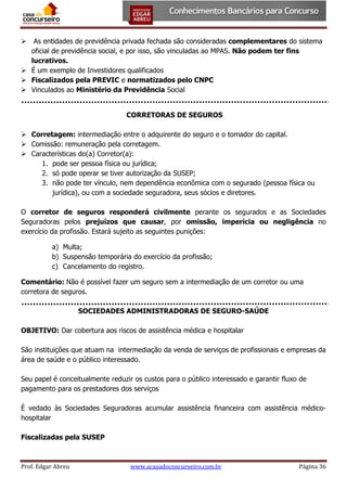 As entidades de previdência privada fechada são consideradas complementares do sistema
oficial de previdência social, e por isso, são vinculadas ao MPAS. Não podem ter fins
lucrativos.
 É um exemplo de Investidores qualificados
 Fiscalizados pela PREVIC e normatizados pelo CNPC
 Vinculados ao Ministério da Previdência Social


CORRETORAS DE SEGUROS
 Corretagem: intermediação entre o adquirente do seguro e o tomador do capital.
 Comissão: remuneração pela corretagem.
 Características do(a) Corretor(a):
1. pode ser pessoa física ou jurídica;
2. só pode operar se tiver autorização da SUSEP;
3. não pode ter vínculo, nem dependência econômica com o segurado (pessoa física ou
jurídica), ou com a sociedade seguradora, seus sócios e diretores.
O corretor de seguros responderá civilmente perante os segurados e as Sociedades
Seguradoras pelos prejuízos que causar, por omissão, imperícia ou negligência no
exercício da profissão. Estará sujeito as seguintes punições:
a) Multa;
b) Suspensão temporária do exercício da profissão;
c) Cancelamento do registro.
Comentário: Não é possível fazer um seguro sem a intermediação de um corretor ou uma
corretora de seguros.
SOCIEDADES ADMINISTRADORAS DE SEGURO-SAÚDE
OBJETIVO: Dar cobertura aos riscos de assistência médica e hospitalar
São instituições que atuam na intermediação da venda de serviços de profissionais e empresas da
área de saúde e o público interessado.
Seu papel é conceitualmente reduzir os custos para o público interessado e garantir fluxo de
pagamento para os prestadores dos serviços
É vedado às Sociedades Seguradoras acumular assistência financeira com assistência médicohospitalar
Fiscalizadas pela SUSEP

Prof. Edgar Abreu

www.acasadoconcurseiro.com.br

Página 36

 