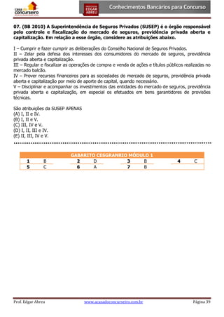 07. (BB 2010) A Superintendência de Seguros Privados (SUSEP) é o órgão responsável
pelo controle e fiscalização do mercado de seguros, previdência privada aberta e
capitalização. Em relação a esse órgão, considere as atribuições abaixo.
I – Cumprir e fazer cumprir as deliberações do Conselho Nacional de Seguros Privados.
II – Zelar pela defesa dos interesses dos consumidores do mercado de seguros, previdência
privada aberta e capitalização.
III – Regular e fiscalizar as operações de compra e venda de ações e títulos públicos realizadas no
mercado balcão.
IV – Prover recursos financeiros para as sociedades do mercado de seguros, previdência privada
aberta e capitalização por meio de aporte de capital, quando necessário.
V – Disciplinar e acompanhar os investimentos das entidades do mercado de seguros, previdência
privada aberta e capitalização, em especial os efetuados em bens garantidores de provisões
técnicas.
São atribuições da SUSEP APENAS
(A) I, II e IV.
(B) I, II e V.
(C) III, IV e V.
(D) I, II, III e IV.
(E) II, III, IV e V.

1
5

B
C

Prof. Edgar Abreu

GABARITO CESGRANRIO MÓDULO 1
2
D
3
B
6
A
7
B

www.acasadoconcurseiro.com.br

4

C

Página 39

 